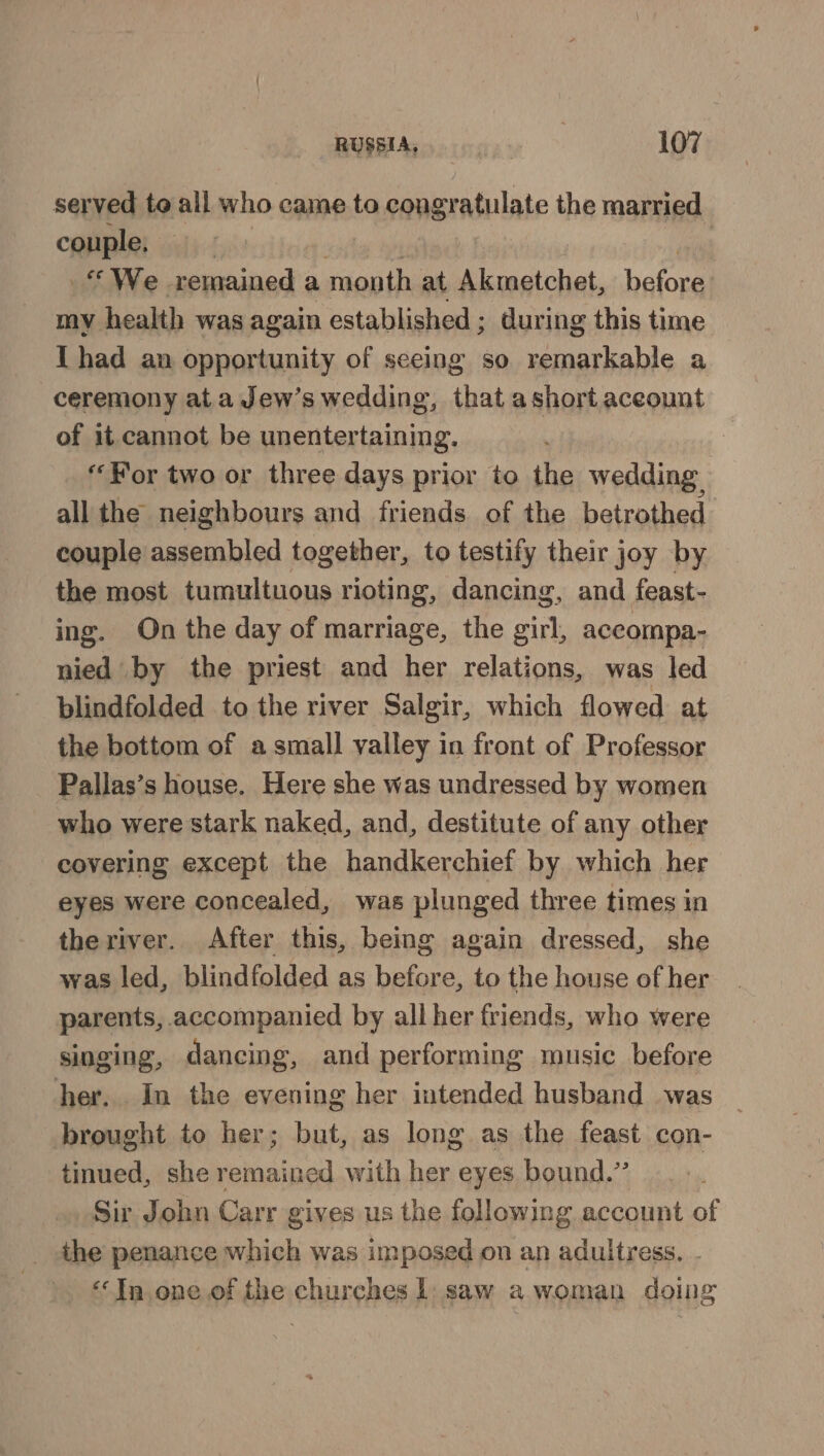 served te all who came to congr ratulate the married couple, We remained a month at Batch before my health was again established ; during this time I had an opportunity of seeing so remarkable a ceremony at a Jew’s wedding, that ashort aceount of it cannot be unentertaining. “For two or three days prior to the wedding: all the neighbours and friends of the betrothed couple assembled together, to testify their joy by the most tumultuous rioting, dancing, and feast- ing. On the day of marriage, the girl, aceompa- nied by the priest and her relations, was led blindfolded to the river Salgir, which flowed at the bottom of a small valley in front of Professor Pallas’s house. Here she was undressed by women who were stark naked, and, destitute of any other covering except the handkerchief by which her eyes were concealed, was plunged three times in theriver. After this, being again dressed, she was led, blindfolded as before, to the house of her parents, accompanied by all her friends, who were singing, dancing, and performing music before her. In the evening her intended husband was brought to her; but, as long as the feast con- tinued, she remained with her eyes bound.” Sir John Carr gives us the following account of the penance which was imposed on an adultress. - “Tn one of the churches 1 saw a woman doing