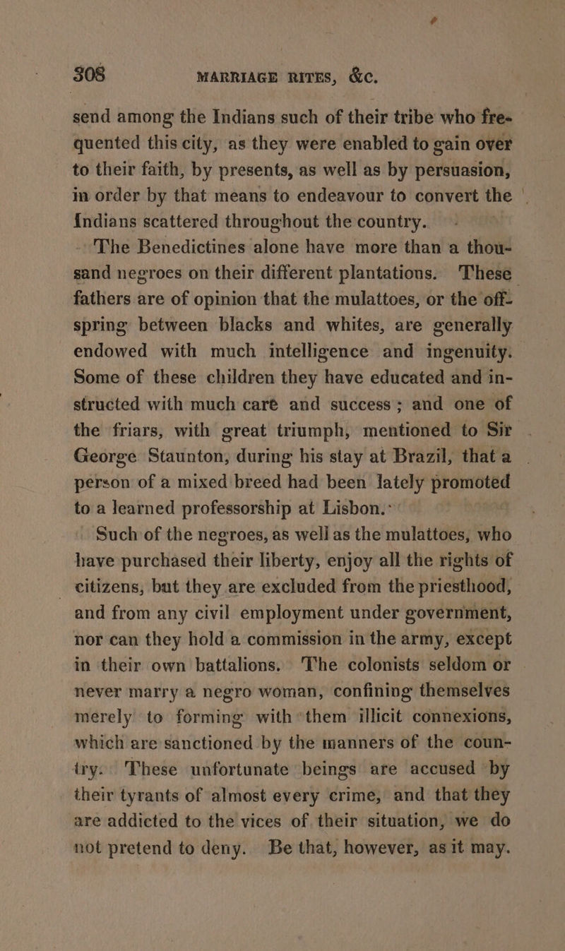 send among the Indians such of their tribe who fre- quented this city, as they were enabled to gain over to their faith, by presents, as well as by persuasion, in order by that means to endeavour to convert the | indians scattered throughout the country. The Benedictines alone have more than a thou- sand negroes on their different plantations. These fathers are of opinion that the mulattoes, or the off- spring between blacks and whites, are generally endowed with much intelligence and ingenuity. Some of these children they have educated and in- structed with much caré and success; and one of the friars, with great triumph, mentioned to Sir George Staunton, during his stay at Brazil, that a person of a mixed breed had been lately promoted to a learned professorship at Lisbon.» | Such of the negroes, as well as the mulattoes, who have purchased their liberty, enjoy all the rights of _ citizens, but they are excluded from the priesthood, and from any civil employment under government, nor can they hold a commission in the army, except in their own battalions. The colonists seldom or never marry a negro woman, confining themselves merely to forming with them illicit connexions, which are sanctioned by the manners of the coun- iry. These unfortunate beings are accused by their tyrants of almost every crime, and that they are addicted to the vices of their situation, we do not pretend to deny. Be that, however, as it may.