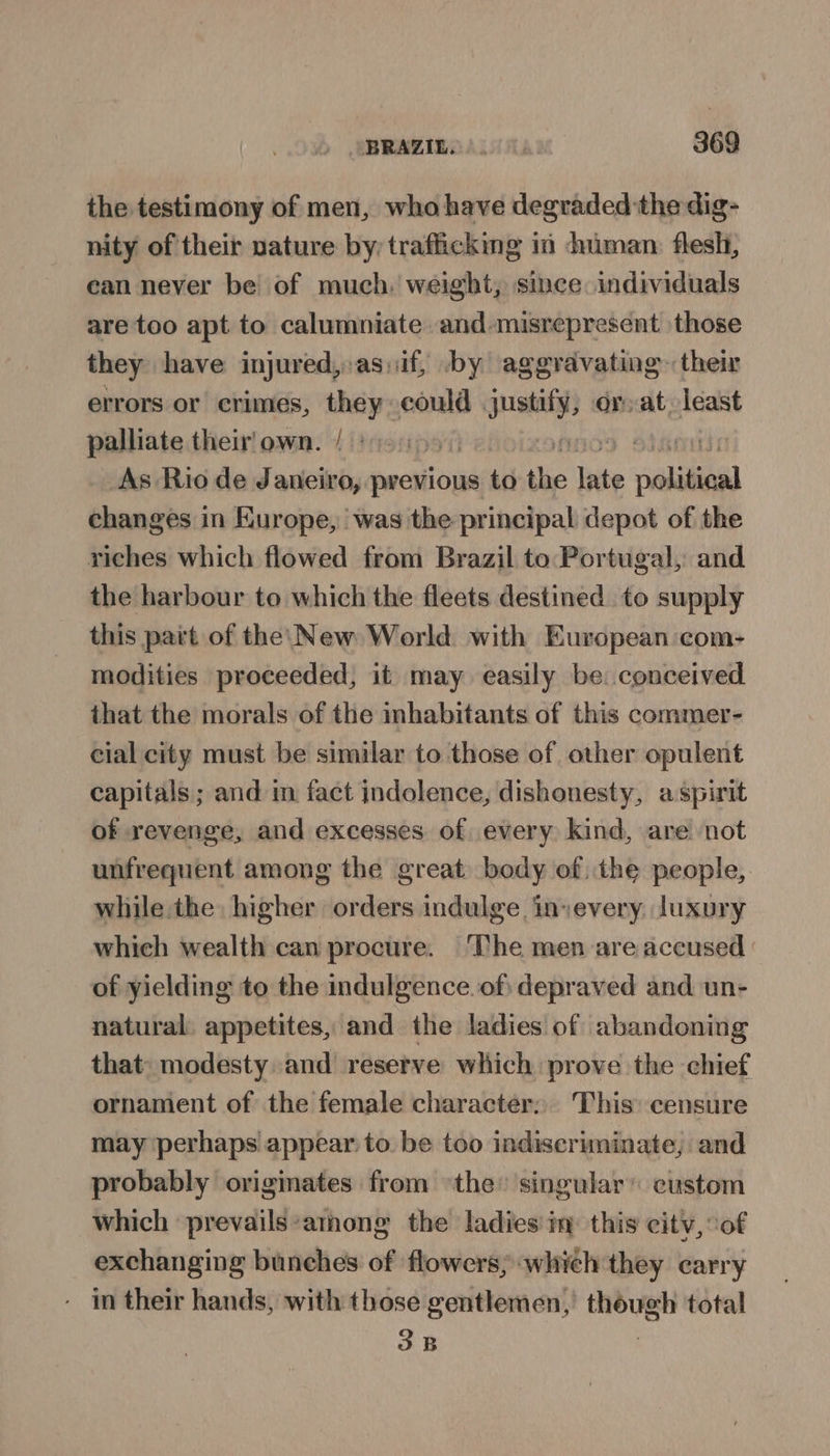 the testimony of men, who have degraded the dig- nity of their nature by, trafficking in human. flesh, can never be of much. weight, since individuals are too apt to calumniate and-misrepresent those they have injured, as,if, by aggravating. their errors or crimes, they could quay or at, least palliate their'own. / : i OD | i As Rio de Janeiro, previous to the late political changes in Europe, was the principal depot of the riches which flowed from Brazil to Portugal, and the harbour to which the fleets destined to supply this part of the\New World with European: com- modities proceeded, it may easily be: conceived that the morals of the inhabitants of this commer- cial city must be similar to those of other opulent capitals ; and im fact jndolence, dishonesty, aspirit of revenge, and excesses of every kind, are not unfrequent among the great. body of, the people, while the higher orders indulge invevery. luxury which wealth can procure. The men are accused of yielding to the indulgence. of) depraved and un- natural. appetites, and the ladies of abandoning that. modesty and reserve which prove the chief ornament of the female character; This: censure may perhaps appear to be too indiscriminate, and probably originates from ‘the’ singular’ custom which ‘prevails among the ladies in this citv, ‘of exchanging bunehes of flowers, which they carry - in their hands, with those gentlemen, ee total 3B