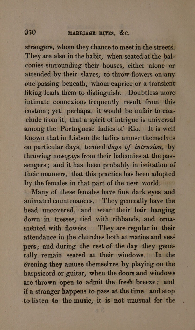 strangers, whom they chance to meet in the streets. They are also in the habit, when seated at the bal- conies surrounding their houses, either alone or attended by their slaves, to throw flowers on’any one passing beneath, whom caprice or a transient liking leads them to distinguish. ‘Doubtless more intimate connexions frequently result from this custom ; yet, perhaps, it would be unfair to con- clude from it, that a spirit of intrigue is universal among the Portuguese ladies of Rio. It is well known that in Lisbon the ladies amuse themselves on particular days, termed days of intrusion, by throwing nosegays from their balconies at the pas- sengers; and it has been probably in imitation of their manners, that this practice has been adopted by the females in that part of the new world. — Many of these females have fine dark eyes and animated countenances. ‘They generally have the head uncovered, and wear their hair hanging down in tresses, tied with ribbands, and orna- . mented with flowers. They are regular in their attendance in the churches both at matins and ves- pers; and during the rest of the day they gene- rally remain seated at their windows. In the évening they amuse themselves by playing on the harpsicord or guitar, when the doors and windows are thrown open to admit the fresh breeze; and if a stranger happens to pass at the time, and stop to listen to the music, it is not unusual for the