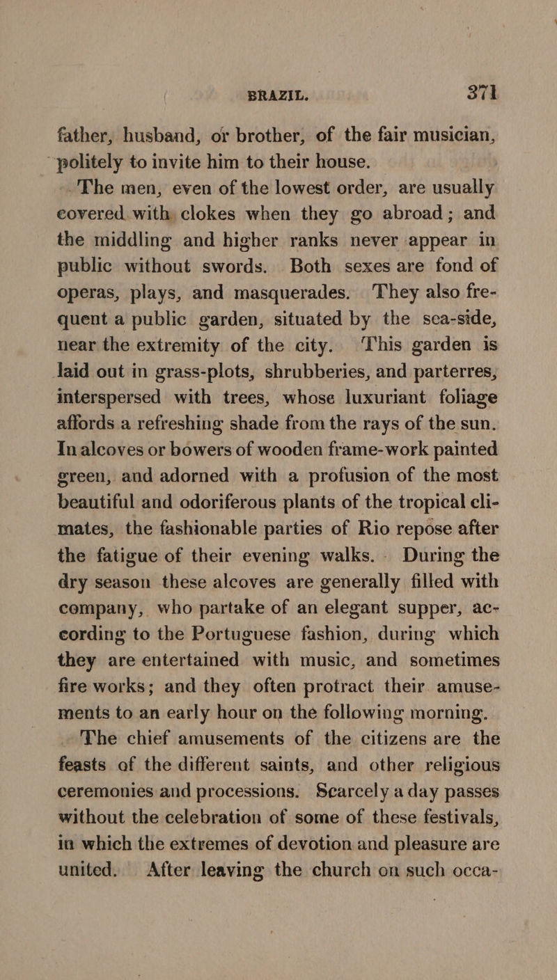 father, husband, or brother, of the fair musician, politely to invite him to their house. _.The men, even of the lowest order, are usually covered. with, clokes when they go abroad; and the middling and higher ranks never appear in public without swords. Both sexes are fond of operas, plays, and masquerades. They also fre- quent a public garden, situated by the sea-side, near the extremity of the city. ‘This garden is laid out in grass-plots, shrubberies, and parterres, interspersed with trees, whose luxuriant foliage affords a refreshing shade from the rays of the sun. Tn alcoves or bowers of wooden frame-work painted green, and adorned with a profusion of the most beautiful and odoriferous plants of the tropical cli- mates, the fashionable parties of Rio repose after the fatigue of their evening walks. During the dry season these alcoves are generally filled with company, who partake of an elegant supper, ac- cording to the Portuguese fashion, during which they are entertained with music, and sometimes fire works; and they often protract their. amuse- ments to an early hour on the following morning. The chief amusements of the citizens are the feasts of the different saints, and other religious ceremonies and processions. Secarcely a day passes without the celebration of some of these festivals, in which the extremes of devotion and pleasure are united. After leaving the church on such occa-