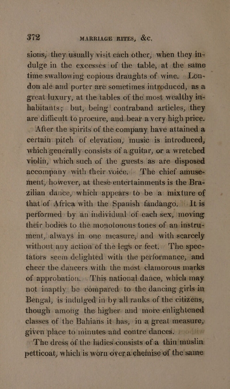 sious, they usually visit each other, when they in- dulge in the excesses of the table, at the same time swallowing copious draughts of wine. .Lon- — don ale and porter are sometimes introduced, as a great luxury, at the tables of the most wealthy m- habitants; but, being’ contraband) articles, they are difficult to procure, and: beara very high price. After the spirits of the company have attamed a certain: pitch of elevation, music is introduced, which generally consists of a guitar, or a wretched violin, which such of the guests. as are disposed accompany with their voice, The chief amuse- ment, however, at these entertainments is the Bra- zilian dance, which appears; to be a mixture of that of Africa with the Spanish fandango. It is performed: by an individual ofeach sex, ‘moving their bodies to the monotonous tones of an instru- ment, always in one measure; and with scarcely without any action of the legs or feet... The spee- tators seem delighted with the performance, and cheer the dancers with the mest clamorous marks of approbation... This national dance, which may not inaptly be compared: to the dancing girlsan Bengal, is indulged in by all ranks of the citizens, though among the hi¢her and more enlightened classes of the Bahians it: has, in a great measure, given place to minutes-and contre dances. 1) 1\ The dress of the ladies:consists ofa thin’ muslin, petticoat, which is worn over aicheiise ‘of the same