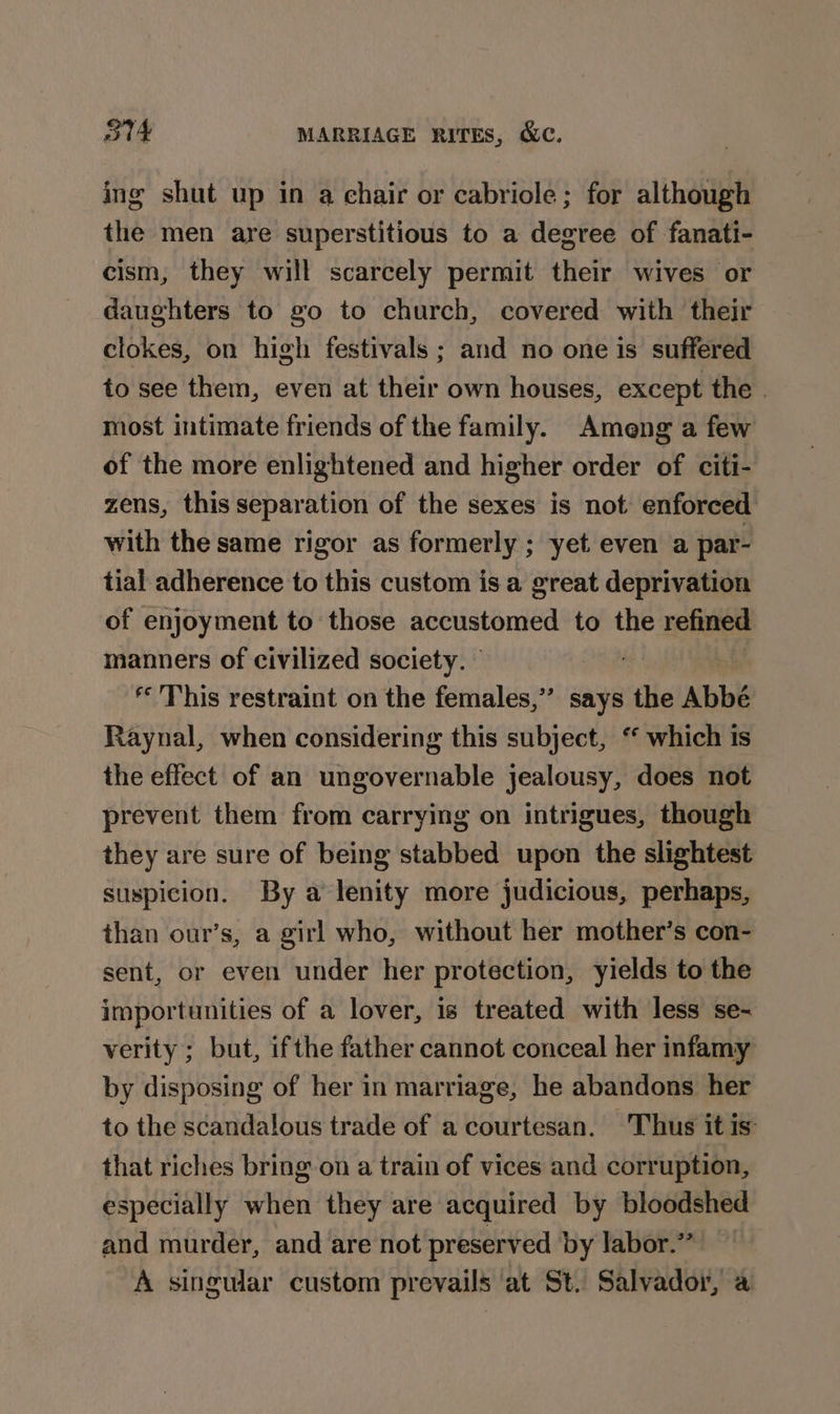 ing shut up in a chair or cabriole; for although the men are superstitious to a degree of fanati- cism, they will scarcely permit their wives or daughters to go to church, covered with their clokes, on high festivals ; and no one is suffered to see them, even at their own houses, except the | most intimate friends of the family. Ameng a few of the more enlightened and higher order of citi- zens, this separation of the sexes is not: enforced with the same rigor as formerly ; yet even a par- tial adherence to this custom is a great deprivation of enjoyment to those accustomed to the refined manners of civilized society. © : ‘This restraint on the females,”’ says the Abbé Raynal, when considering this subject, ‘ which is the effect of an ungovernable jealousy, does not prevent them from carrying on intrigues, though they are sure of being stabbed upon the slightest suspicion. By a lenity more judicious, perhaps, than our’s, a girl who, without her mother’s con- sent, or even under her protection, yields to the importunities of a lover, is treated with less se- verity ; but, ifthe father cannot conceal her infamy by disposing of her in marriage, he abandons her to the scandalous trade of a courtesan. Thus it is that riches bring on a train of vices and corruption, especially when they are acquired by bloodshed and murder, and are not preserved by labor.” A singular custom prevails at St. Salvador, a