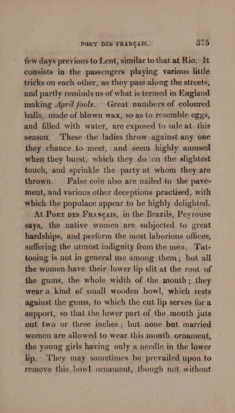 few days previous to Lent, similar to that at Rio. Et consists in the passengers playing various little tricks on each other, as they pass along the streets, and partly reminds us of what is termed in England making April fools. Great numbers of coloured balls, made of blown wax, so as to resemble eggs, and filled with water, are exposed to sale at. this season. These the ladies throw against any one they chance to meet, and seem highly amused when they burst, which they do on the slightest touch, and sprinkle the party at whom they are | thrown. False coin also are nailed to. the pave- ment, and various other deceptions practised, with which the populace appear.to be highly delighted. At Port pes Francais, in the Brazils, Peyrouse says, the native women are subjected to great hardships, and perform the most laborious offices, suffering the utmost indignity from the men. Tat- tooing is not in general use among them; but all the women have their lower lip slit at the root of the gums, the whole width of the mouth; they wear a kind of small wooden bowl, which rests against the gums, to which the cut lip serves for a support, so that the lower part of the mouth juts out two or three inches; but none but married women are allowed to wear this mouth ornament, the young girls having only a needle in the lower lip. They. may sometimes be prevailed upon to remove this bowl ornament, though not) without