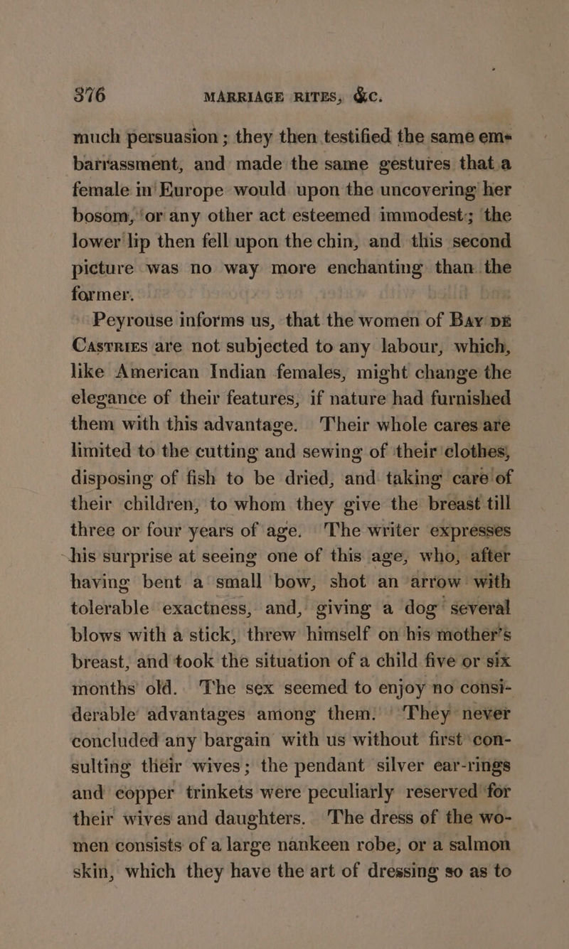 much persuasion ; they then testified the same em« barrassment, and made the same gestures that.a female in' Europe would upon the uncovering her bosom, ‘or any other act esteemed immodest;; ‘the lower lip then fell upon the chin, and this second picture was no way more enchanting than. the former. pie Peyrouse informs us, that the women of Bay p£ Casrrizs are not subjected to any labour, which, like American Indian females, might change the elegance of their features, if nature had furnished them with this advantage. Their whole cares are limited to the cutting and sewing of ‘their ‘clothes, disposing of fish to be dried, and taking care of their children, to whom they give the breast till three or four years of age. The writer expresses his surprise at seeing one of this age, who, after having bent a small bow, shot an arrow with tolerable exactness, and, giving a dog’ several blows with a stick, threw himself on his mother’s breast, and took the situation of a child five or six months old. The sex seemed to enjoy no consi- derable’ advantages among them. | They never concluded any bargain with us without first con- sulting their wives; the pendant silver ear-rings and copper trinkets were peculiarly reserved for their wives and daughters. The dress of the wo- men consists of a large nankeen robe, or a salmon skin, which they have the art of dressing so as to