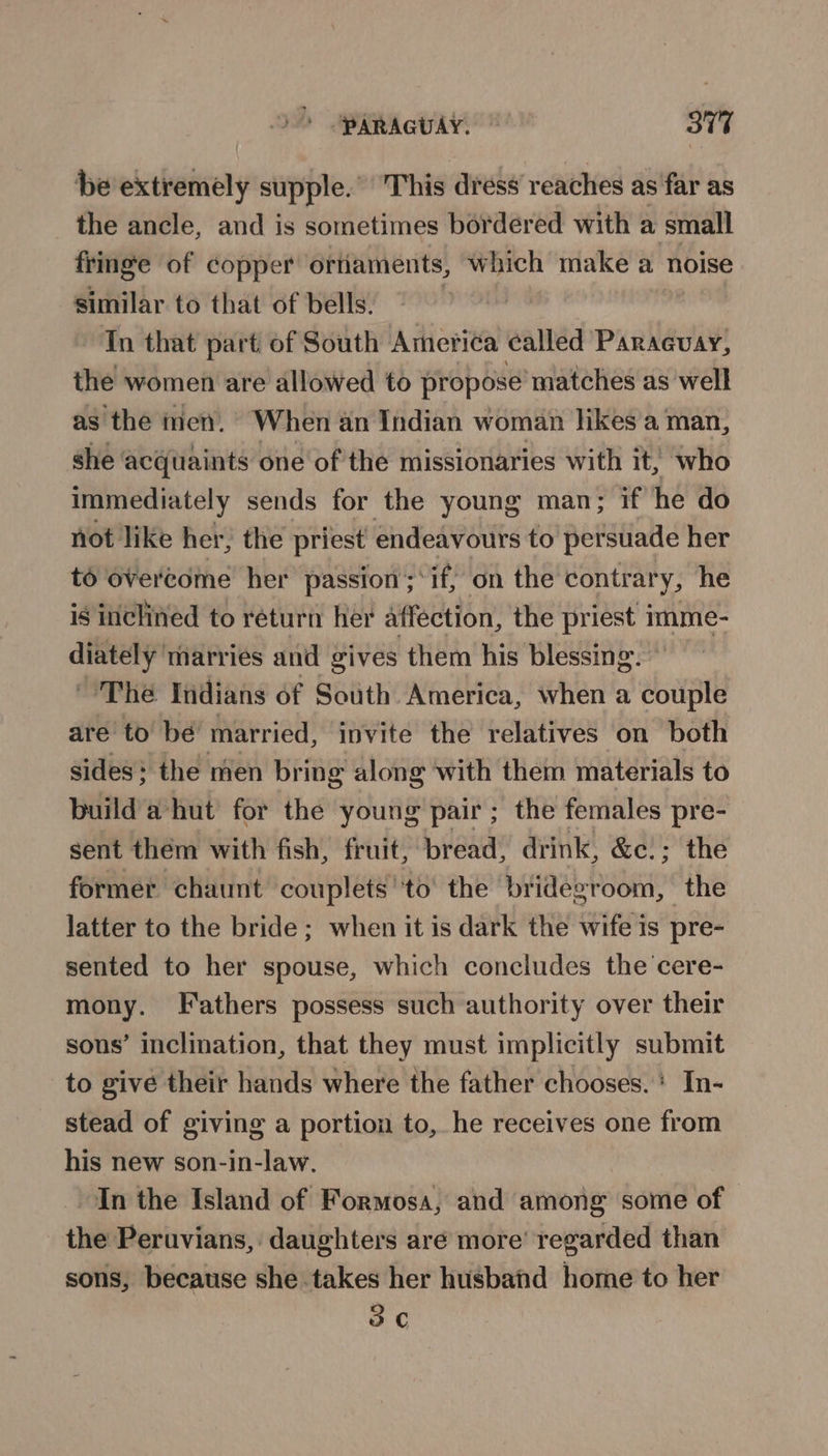 be extremely supple.’ 'This dress reaches as'far as the ancle, and is sometimes bordered with a small fringe of copper oriiaments, which make a noise similar to that of bells. , In that part of South Ameri¢a called Paraguay, the women are allowed to propose matches as well as the men. When an Indian woman hikes a man, she acquaints one of the missionaries with it, who immediately sends for the young man; if he do not like her; the priest endeavours to perstiade her to overcome her passion ; of on the contrary, he is inclined to return her affection, the priest imme- prone marries and gives them his blessing. ~ The Indians of South America, when a couple are to bé married, invite the relatives on both sides; the men bring along ‘with them materials to build a hut for the young pair; the females pre- sent them with fish, fruit, bread, drink, &amp;c.; the former chaunt couplets ''to’ the bridegroom, the latter to the bride ; when it is dark the wife is pre- sented to her spouse, which concludes the 'cere- mony. Fathers possess such authority over their sons’ inclination, that they must implicitly submit to give their hands where the father chooses. ' In- stead of giving a portion to, he receives one from his new son-in-law. In the Island of Formosa, and among some of the Peruvians, daughters aré more’ regarded than sons, because she takes her husband home to her 3
