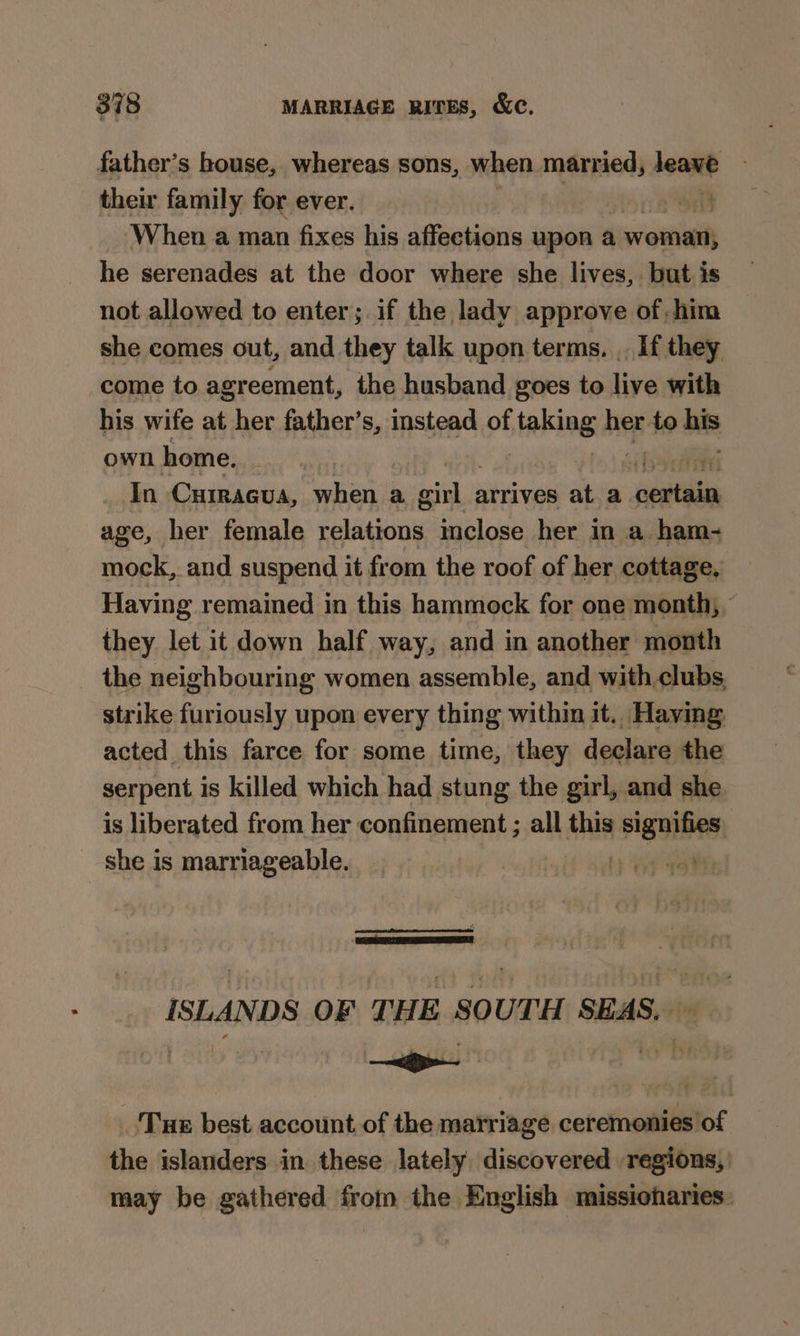 father’s house, whereas sons, when married, leant | their family for ever. mE When a man fixes his affections upon a woman, he serenades at the door where she lives, but is not allowed to enter; if the lady approve of, him she comes out, and they talk upon terms. . If they come to agreement, the husband goes to live with his wife at her father’s, instead of staking her to as own home. iy In CHIRAGuA, when a sain arrives at a yatta age, her female relations inclose her in a ham- mock, and suspend it from the roof of her cottage, Having remained in this hammock for one month, — they let it down half way, and in another month _ the neighbouring women assemble, and with clubs. strike furiously upon every thing within it. Having acted this farce for some time, they declare the serpent is killed which had stung the girl, and she is liberated from her confinement ; all this signifies she is marriageable. Lb ny ISLANDS OF THE SOUTH SEAS, — _ ‘Tue best account of the matriage ceremonies of the islanders in these lately discovered regions, may be gathered from the English missionaries: