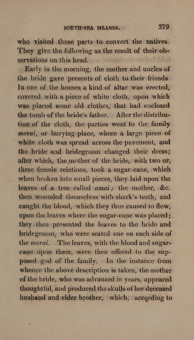 who visited those parts to convert ihe natives. They give the following as the result of their ob- servations on this head. ‘ Early in the morning, the mother and uncles of the bride gaye presents of cloth to their friends. Jn one of the houses a kind of altar was erected, covered. with a piece of white cloth, upon which was placed some old clothes, that had enclosed the tomb of the bride’s father. _ After the distribu- tion of the cloth, the parties went to the family morai, or burying-place, where a large piece of ~ white cloth was spread across the pavement, and the bride’ and bridegroom changed their dress; after which, the mother of the bride, with two or, three female relations, took a sugar-cane, which when broken into small pieces, they laid upon the leaves: of a tree called amai; the mother, &amp;c. then wounded themselves with shark’s teeth, and eaught the blood, which they thus caused to flow, upon the leaves where the sugar-cane was placed; they then presented the leaves to the bride and bridegroom, who were seated one on each side of the morai. .The leaves, with the blood and sugar- cane upon them, were then offered to the sup- posed god of the family. In the instance from whence the above description is taken, the mother of the bride, who was advanced in years, appeared thoughtful, and produced the skulls of her deceased husband and elder brother, which, according to