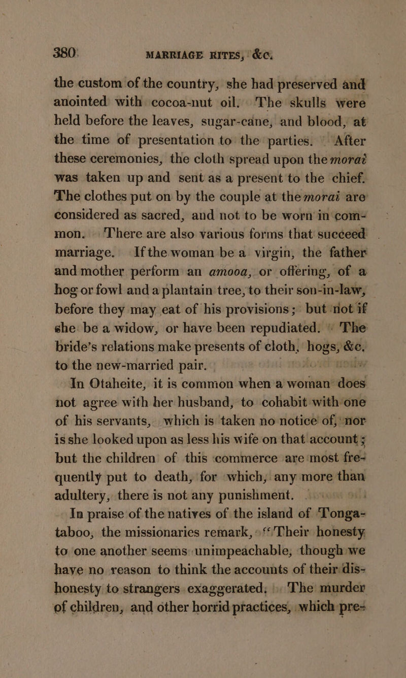 the custom of the country, she had preserved and anointed with cocoa-nut oil. The skulls were held before the leaves, sugar-cane, and blood, at the time of presentation to the parties. | After these ceremonies, the cloth spread upon the mora? was taken up and sent as a present to the chief. The clothes put on by the couple at the morai are considered as sacred, and not to be worn in com- mon. ‘There are also various forms that succeed marriage. Ifthe woman be a virgin, the father and mother perform an amooa, or offering, of a hog or fowl and a plantain tree, to their son-in-law, — before they may eat of his provisions; but ‘tiot if she: be a widow, or have been repudiated. © The bride’s relations make presents of cloth, ne sath to the new-married pair. By ey In Otaheite, it is common when a woman’ dee not agree with her husband, to cohabit with one of his servants, which is taken no notice of, nor is she looked upon as less his wife on that account 5 but the children of this «commerce are most fre- quently put to death, for which, any more than adultery, there is not any punishment. . | In praise of the natives of the island of ‘Tonga- taboo, the missionaries remark, » ‘Their honesty. to one another seems unimpeachable, though we haye no reason to think the accounts of them dis- honesty to strangers exaggerated, . The murder of children, and other horrid practices, .which pre=