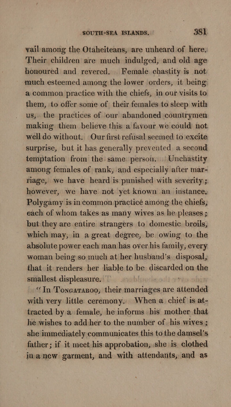 vail among the Otaheiteans, are unheard of here, Their childeen are much indulged, and old age honoured and revered. Female chastity is not much esteemed among the lower orders, it being a common practice with the chiefs, in our visits to them, to offer some of their females to sleep with us,. the practices of our abandoned countrymen making them believe this: a favour we could not well do without. Our first refusal seemed to excite surprise, but it has generally prevented a second temptation from the same. person. | Unchastity among females of rank, and especially after mar- riage, we have heard is punished with severity; however, we have not yet known an instance, Polygamy is in common practicé among the chiets, each of whom takes as many wives as he pleases ; but they are entire strangers to domestic. broils, which may, in a great degree, be owing to the absolute power each man has over his family, every woman being so much at her husband’s. disposal, that it renders her liable to be discarded on the smallest displeasure. | | ‘In Tonearazoo, their marriages are attended with very little ceremony. When a chief is at- tracted by a female, he informs bis mother that he wishes to add her to the number of. his wives ; she immediately communicates this to the damsel’s father ; if it meet his approbation, she is clothed inanew garment, and with attendants, and as