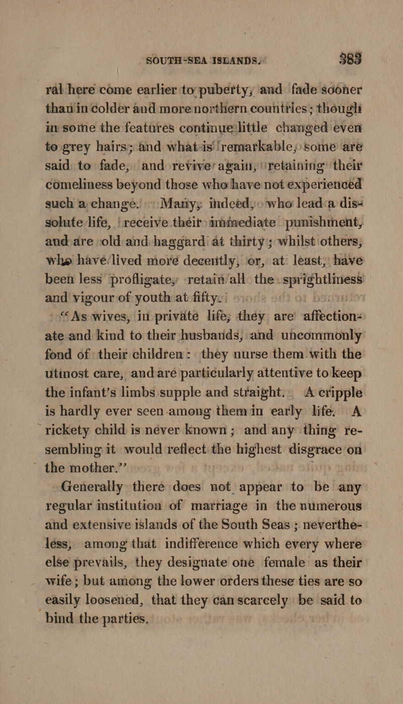 ral here come earlier to: puberty; and fade sooner than in colder and more northern countries; though in some the features continue little changed even to grey hairs; and what-is' ‘remarkable; some are said to fade, and revive’ again, ‘retaining’ their comeliness beyond those who have not experienced such a change.’ Marty; indeéd,. who lead:a dis- solute life, receive their) mmmediate punishment, and are old and:haggard at thirty; whilst others, whe have. lived moré decently, or, at least, have been less’ profligate, retain all the. spr Ae and vigour of abn at fiftys: | i - “As wives, in private life; thdy are les tbl ate and kind to their husbands, and uncommonly fond of their children: they nurse them with the utinost care, and are particularly attentive to keep the infant’s limbs supple and straight... A cripple is hardly ever seen among themin early life. A rickety child is never known ; and any thing re- sembling it would casuals tis tg reine on ~ the mother.” a | Generally there does not appear to be any regular institution of marriage in the numerous and extensive islands of the South Seas ; neverthe- léss, among that indifference which every where else prevails, they designate one female as their _ wife; but among the lower orders these ties are so easily loosened, that they can scarcely be said to bind the parties.