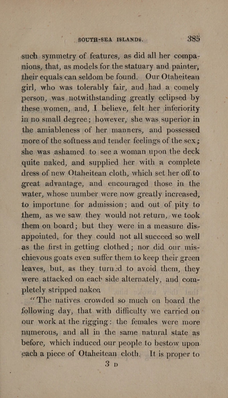 such symmetry of features, as did all her compa- nions, that, as models for the statuary and painter, their equals can seldom be found. Our Otaheitean girl, who was tolerably fair, and had a comely person, was notwithstanding greatly eclipsed by these women, and, I believe, felt her inferiority in no small degree; however, she was, superior in the amiableness of her manners, and possessed more of the softness and tender feelings of the sex; she was ashamed. to see a woman upon the deck quite naked, and supplied her with a complete dress of new Otaheitean cloth, which set her off to great advantage, and encouraged those in the water, whose number were now greatly increased, to importune for admission; and out of pity to them, as we saw they would not return, we took them on board; but they were in a measure dis- appointed, for they could not all succeed so well as the first in getting clothed; nor did our mis- chievous goats even suffer them to keep their green leaves, but, as they turned to avoid them, they were attacked on each side alternately, and com- pletely stripped nakea | _ “The natives crowded so much on board the following day, that with difficulty we carried on: our work at the rigging: the females were more numerous, and all in the same natural state as before, which induced our people to bestow upon gach a piece of Otaheitean cloth. It is proper to 3D
