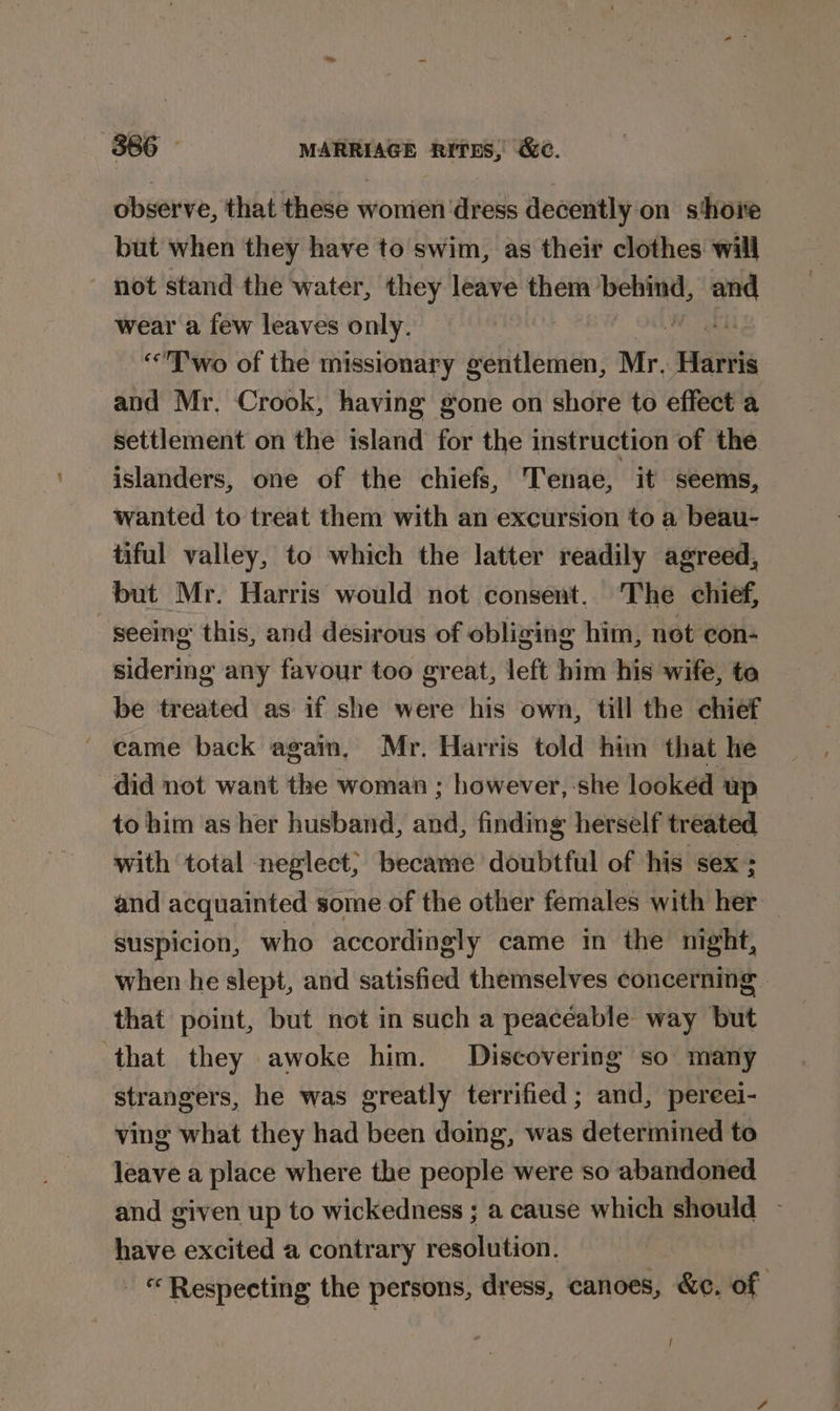 observe, that these women dress decently on shore but when they have to swim, as their clothes will not stand the water, they leave them bebind, on wear a few leaves only. | ‘Two of the missionary gentlemen, Mr. Vitis and Mr. Crook, having gone on shore to effect a settlement on the island for the instruction of the islanders, one of the chiefs, Tenae, it seems, wanted to treat them with an excursion to a beau- tiful valley, to which the latter readily agreed, but Mr. Harris would not consent, The chief, -seemg this, and desirous of obliging him, not con- sidering any favour too great, left him his wife, to be treated as if she were his own, till the chief did not want the woman ; however, she looked up to him as her husband, ata, finding herself treated with total neglect} became doubtful of his sex ; and acquainted some of the other females with her suspicion, who accordingly came in the night, when he slept, and satisfied themselves concerning that point, but not in such a peaceable way but ‘that they awoke him. Discovering so many strangers, he was greatly terrified; and, pereei- ving what they had been doing, was determined to leave a place where the people were so abandoned and given up to wickedness ; a cause which should - have excited a contrary resolution. © Respecting the persons, dress, canoes, &amp;¢. of }