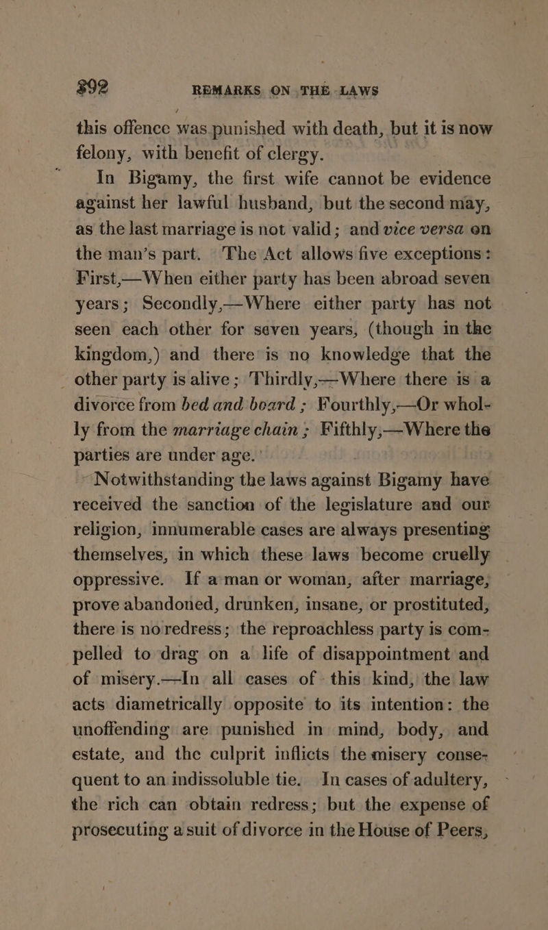 $92 REMARKS ON THE LAWS this offence was.punished with death, but it is ROW felony, with benefit of clergy. | In Bigamy, the first wife cannot be evidence against her lawful husband, but the second may, as the last marriage is not valid; and vice versa on the man’s part. The Act allows five exceptions: First,— When either party has been abroad seven years; Secondly,—Where either party has not seen each other for seven years, (though in the kingdom,) and there is no knowledge that the _ other party is alive ; Thirdly, Where there is a divorce from bed and board ; Fourthly,—Or whol- ly from the marriage chain ; Fifthly,—Where the _ parties are under age. ' ~ Notwithstanding the laws ‘ieiwt Bigamy have received the sanction of the legislature and our religion, innumerable cases are always presenting themselves, in which these laws become cruelly oppressive. If aman or woman, after marriage, prove abandoned, drunken, insane, or prostituted, there is noredress; the reproachless party is com- pelled to drag on a life of disappointment and of misery.—In all cases of this kind, the law acts diametrically opposite to its intention: the unoffending are punished in mind, body, and estate, and the culprit inflicts the misery conse- quent to an indissoluble tie. In cases of adultery, the rich can obtain redress; but the expense of prosecuting asuit of divorce in the House of Peers,