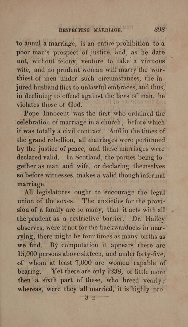 to annul a marriage, is an entire prohibition toa poor man’s prospect of justicé, and, as he date not, without felony, venture to take a virtuous wife, and no prudent woman will marry the wor- thiest of men under such circumstances, the in- jured husband flies to unlawful embraces, and thus, in declining to offend against the laws of map, he violates those of God, si Pope Innocent was the first’ who ordained the celebration of marriage in a church; before which it was totally a civil contract. And in the times of the grand rebellion, all marriages were performed by the justice of peace, and these marriages were declared valid. In Scotland, the parties being to- gether as man and wife, or declaring themselves so before witnesses, makes a valid though informal matriage. All legislatures ought to encourage the legal union of the sexes. The anxieties for the provi- sion of a family are so many, that it acts with all the prudent as a restrictive barrier. Dr. Halley observes, were it not for the backwardness in mar- rying, there might be four times as many births as we find. By computation it appears there are 15,000 persons above sixteen, and under forty-five, - of whom at least 7,000 are women capable of bearing. Yet there are only 1238, or little more then a sixth part of these, who breed yearly 7 whereas, were they all married, it is highly pro-