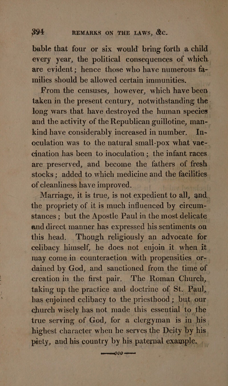 p94 REMARKS ON THE LAWs, &amp;c. bable that four or six would bring forth a child every year, the political consequences of which are evident; hence those who have numerous fa- milies should be allowed certain immunities. | From the censuses, however, which have been. taken in the present century, notwithstanding the. long wars that have destroyed the human species’ and the activity of the Republican guillotine, man-_ kind have considerably increased in number. In- oculation was to the natural small-pox what vae-. cination has been to inoculation ; the infant races. are preserved, and become the fathers of fresh stocks ; added to which medicine and the facilities. of flesntnee have improved. Marriage, it is true, is not expedient to all, pe » the propriety of it is much influenced by circum- stances; but the Apostle Paul in the most delicate and direct manner has expressed his sentiments on this head. Though religiously an advocate for celibacy himself, he does not enjoin it when it. may come in counteraction with propensities or- dained by God, and sanctioned from the time of creation in the first pair. ‘The Roman Church, taking up the practice and doctrine of. St. Paul, has cnfpined celibacy to the priesthood ; but, our church wisely has not made this essential to the true serving of God, for a clergyman is in_ his. highest character when he serves the Deity by his piety, and his country by his paternal example. fi