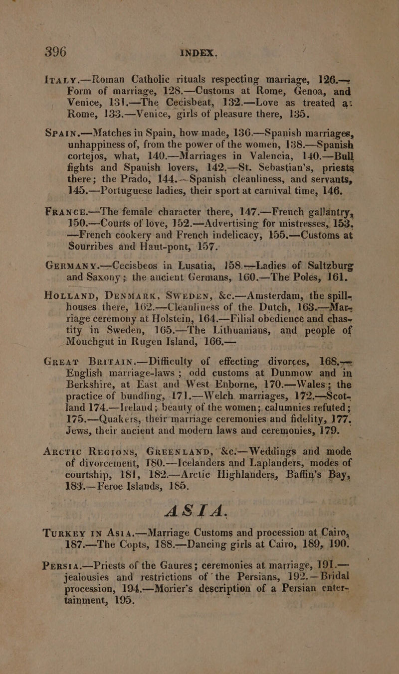 IraLty.—Roman Catholic rituals respecting marriage, 126.— Form of marriage, 128.—Customs at Rome, Genoa, and Venice, 151.—The Cecisbeat, 132.—Love as treated a: Rome, 133.—Venice, girls of pleasure there, 135. Sparn.—Matches in Spain, how made, 136.—Spanish marriages, unhappiness of, from the power of the women, 138.—Spanish cortejos, what, 140.—Marriages in Valencia, 140.—Bull fights and Spanish lovers, 142,—St. Sebastian’s, priests there; the Prado, 144.—Spanish cleanliness, and servants, 145. — Portuguese ladies, their sport at carnival time, 146, France.—The female character there, 147.—Freuch gallantry, 150.—Courts of love, 152.—Advertising for mistresses, 153. —French cookery and French indelicacy, 155. —Customs at Sourribes and Haut-pont, 157. GERMANY.—Cecisbeos in Lusatia, 158.—Ladies of Saltzburg and Saxony; the ancient Germans, 160.—The Poles, 161. HoLuanp, Denmark, Swepen, &c.—Anmsterdam, the spill- houses there, 162.—Cleanliness of the Dutch, 163.—Mar- riage ceremony at Holstein, 164.—Filial obedience and. chas~ tity in Sweden, 165. —The Lithuanians, and peqple of Mouchgut in Rugen Island, 166.— Great Berirain.—Difficulty of effecting divorces, 168.7 English marriage-laws ; odd customs ‘at Dunmow and in Berkshire, at East and West Enborne, 170. —Wales; the practice of bundling, 171.—Welch marriages, 172 = Deot. land 174.—Treland ; “beauty of the women; calumnies refuted ; 175.— Quakers, their marriage ceremonies and fidelity, 177, Jews, their ancient and modern laws and ceremonies, 179. Arcric Regrons, GREENLAND,’ &c!—Weddings and mode of diyorcement, T80.—Icelanders and Laplanders, modes of courtship, 181, 182—Arctic Highlanders, Baffin’s Bay, 183.— Feroe Islands, 185. SIA, TURKEY IN ne 4,—Marriage Customs and procession at Cairo, 187.—The Copts, 188. Dancing girls at Cairo, 189, 190. PERSIA. LLpiibses of the Gaures; ceremonies at marriage, at — jealousies and restrictions of ‘the Persians, 192, — Bridal procession, 194,—Morier’s description of a Persian enter- tainment, 195. |