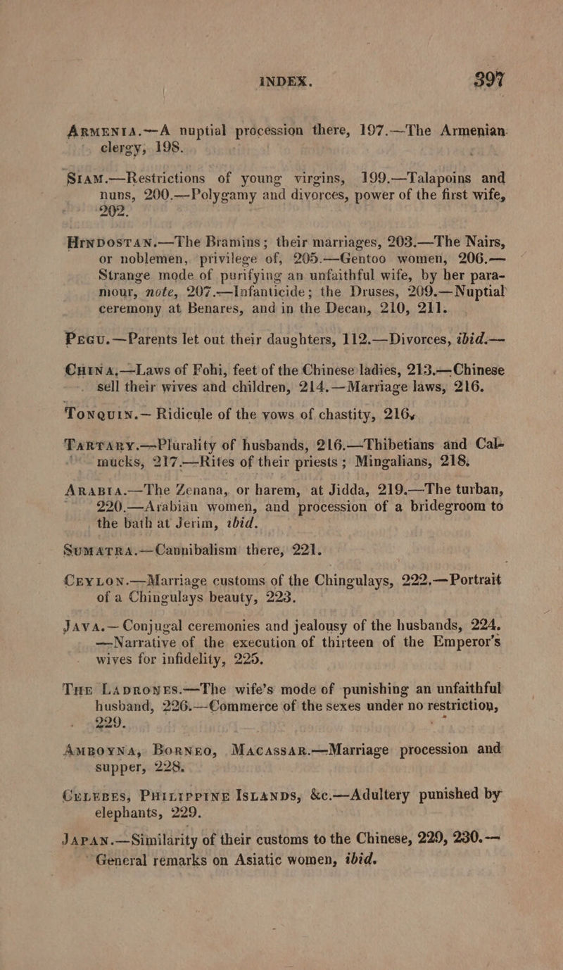 ARMENIA.~-A nuptial procession there, 197.—The Armenian: . clergy, 198. ‘Sr1am.—Restrictions of young virgins, 199.—Talapoins and nuns, 200.—Polygamy and divorces, power of the first wife, 202. Hrnpostan.—The Bramins; their marriages, 203.—The Nairs, or noblemen, privilege of, 205.—Gentoo women, 206.— Strange mode of purifying an unfaithful wife, by her para- mour, note, 207.—Infanticide; the Druses, 209.—Nuptial ceremony at Benares, and in the Decan, 210, 211. Pecu.—Parents let out their daughters, 112.—Divorces, ibid.— Cun 4,—Laws of Fohi, feet of the Chinese ladies, 213.— Chinese sell their wives and children, 214.—Marriage laws, 216. Tonguin.— Ridicule of the vows of chastity, 216, Tarrary.—Plurality of husbands, 216.—Thibetians and Cal- ' mucks, 217.—Rites of their priests ; Mingalians, 218. AraBra.—The Zenana, or harem, at Jidda, 219.—The turban,  220.—Arabian women, and procession of a bridegroom to the bath at Jerim, «bid. SumATRA.—Cannibalism there, vigil Hi Cry LON.—Marriage customs of the Chingulays, 222,— Portrait of a Chingulays beauty, 223. Java.— Conjugal ceremonies and jealousy of the husbands, 224. —-Narrative of the execution of thirteen of the Emperor's wives for infidelity, 225. Tur Laproyes.—The wife’s mode of punishing an unfaithful husband, 226.—Commerce of the sexes under no eet 229. AmpoyNa, Borneo, Macassar.—Marriage procession and supper, 228. CunyBes, Puintppine Istanps, &amp;c.—Adultery punished by elephants, 229. JapAN.—Similarity of their customs to the Chinese, 229, 230. -— General remarks on Asiatic women, ibid.