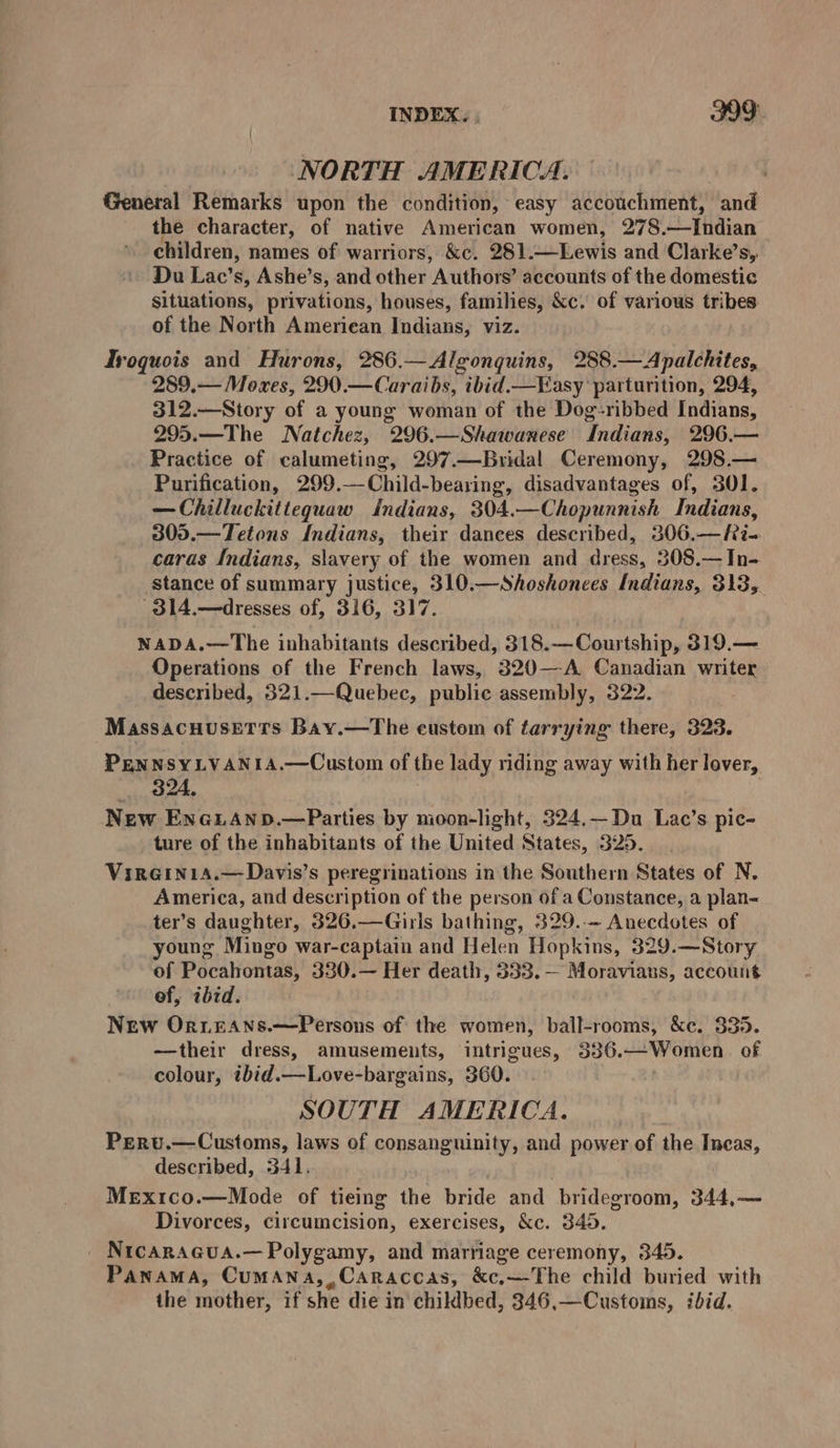 NORTH AMERICA. General Remarks upon the condition, easy accouchment, and the character, of native American women, 278.—Indian » children, names of warriors, &amp;c. 281.—Lewis and Clarke’s, Du Lac’s, Ashe’s, and other Authors’ accounts of the domestic situations, privations, houses, families, &amp;c. of various tribes of the North Ameriean Indians, viz. Iroquois and Hurons, 286.—Algonquins, 288.—Apalchites, 289.— Moxes, 290.—Caraibs, ibid.— Easy ‘parturition, 294, 312.—Story of a young woman of the Dog-ribbed Indians, 295.—The Natchez, 296.—Shawanese Indians, 296.— Practice of calumeting, 297.—Bridal Ceremony, 298.— Purification, 299.—Child-bearing, disadvantages of, 301. —Chilluckitteguaw indians, 304.—Chopunnish Indians, 305.—Tetons Indians, their dances described, 306.—fRi- caras Indians, slavery of the women and dress, 308.— In- stance of summary justice, 310.—Shoshonees Indians, 313, 314.—dresses of, 316, 317. NADA.—The inhabitants described, 318.—Courtship, 319.— Operations of the French laws, 320—A Canadian writer described, 321.—Quebec, public assembly, 322. MassacHusEeTts Bay.—The eustom of tarrying there, 323. PENNSYLVANIA.—Custom of the lady riding away with her lover, 324, New EneuAnp.—Parties by moon-light, 324.—Du Lac’s pic- ture of the inhabitants of the United States, 325. Virein1a.—Davis’s peregrinations in the Southern States of N. America, and description of the person of a Constance, a plan- ter’s daughter, 326.—Girls bathing, 329..~ Anecdotes of young Mingo war-captain and Helen Hopkins, 329.—Story of Pocahontas, 330.— Her death, 333. — Moraviaus, account ef, ibid. New Or.eAns.—Persons of the women, ball-rooms, &amp;e. 335. —their dress, amusements, intrigues, 336.—Women of colour, ibid.—Love-bargains, 360. SOUTH AMERICA. Pervu.—Customs, laws of consanguinity, and power of the Incas, described, 341. | MeEx1co.—Mode of tieing the bride and bridegroom, 344,— Divorces, circumcision, exercises, &amp;c. 345. _ Nicaragua.— Polygamy, and marriage ceremony, 345. Panama, Cumana,,Caraccas, &amp;c,—The child buried with the mother, if she die in childbed, 346,—Customs, ibid.