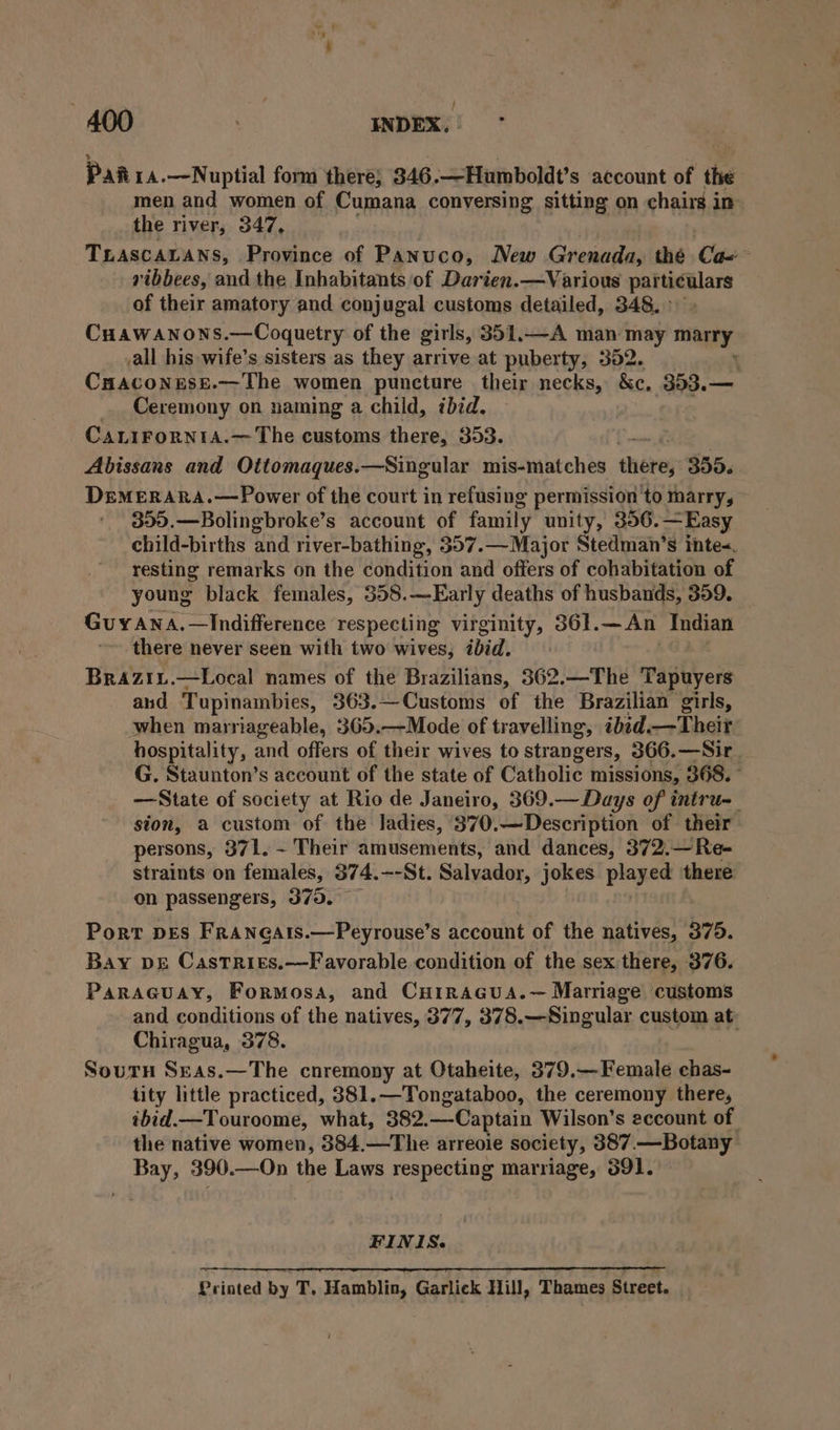 Pai 14.—Nuptial form there; 346.—Humboldt’s account of the men and women of Cumana conversing sitting on chairs in the river, 347, TLASCALANS, Province of Panuco, New Grenada, thé Ca=~ ribbees, and the Inhabitants of Darien. —Various Sco aR of their amatory and conjugal customs detailed, 348.» Cuawanons.—Coquetry of the girls, 351.—A man may marry all his -wife’s sisters as they arrive at puberty, 352. ‘ CuHaconess.—The women puncture their necks, &amp;c, 353.— Ceremony on naming a child, ibid. CALIFoORNIA.—The customs there, 353. | Abissans and Oitomaques.—Singular mis-matches there; 355. DremerARA.—Power of the court in refusing permission to marry, 359.—Bolingbroke’s account of family unity, 356.—Easy child-births and river-bathing, 357.— Major § tedman's intes, resting remarks on the condition and offers of cohabitation of young black females, 358.—Early deaths of husbands, 359. Guyana. —Indifference respecting virginity, 361. —An Indian there never seen with two wives, ibid. Brazii.—Local names of the Brazilians, 362.—The Tapuyers and Tupinambies, 363.—Customs of the Brazilian girls, when marriageable, 365.—Mode of travelling, ibid.—Theit hospitality, and offers of their wives to strangers, 366.—Sir. G. Staunton’s account of the state of Catholic missions, 368. ° —State of society at Rio de Janeiro, 369.— Days of intru-_ sion, a custom of the ladies, 370.—Description of their persons, 371. ~ Their amusements, and dances, 372.—Re- straints on females, 374.--St. Salvador, jokes played there on passengers, 370. Port pes Franeatis.—Peyrouse’s account of the natives, 375. Bay vs Castrits.—Favorable condition of the sex there, 376. ParaGcuay, Formosa, and CuoiraGcua.— Marriage ‘customs and conditions of the natives, 377, 378.—Singular custom at: Chiragua, 378. Sourn Seas.—The cnremony at Otaheite, 379.— Female chas- tity little practiced, 381.—Tongataboo, the ceremony there, ibid.—Touroome, what, 382. —Captain Wilson's eccount of the native women, 384.—The arreoie society, 387. —Botany Bay, 390.—On the Laws respecting marriage, 391. FINIS. Printed by T, Hamblin, Garlick Hill, Thames Street. _