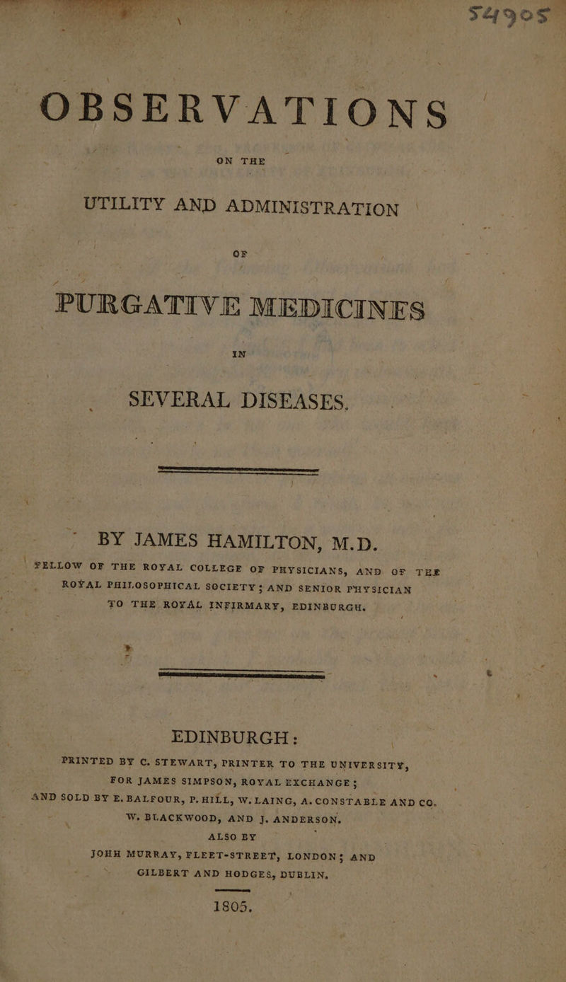 be ot re 6h * tee. |} lee ihe a Hit F49Q0S OBSERVATIONS | ey: ON THE : UTILITY AND ADMINISTRATION | OF e PURGATIVE MEDICINES IN SEVERAL DISEASES, | BY JAMES HAMILTON, M.D. ) FELLOW OF THE ROYAL COLLEGE OF PHYSICIANS, AND OF TEE ROYAL PHILOSOPHICAL SOCIETY 3 AND SENIOR PHYSICIAN TO THE ROYAL INFIRMARY, EDINBURGH. ae EDINBURGH: PRINTED BY C. STEWART, PRINTER TO THE UNIVERSITY, \ FOR JAMES SIMPSON, ROYAL EXCHANGE} AND SOLD BY £, BALFOUR, P. HILL, W.LAING, A. CONSTABLE AND Co. W. BLACKWOOD, AND J, ANDERSON, ALSO BY : JOHH MURRAY, FLEET-STREET, LONDON3 AND GILBERT AND HODGES, DUBLIN. ere any 1805, t