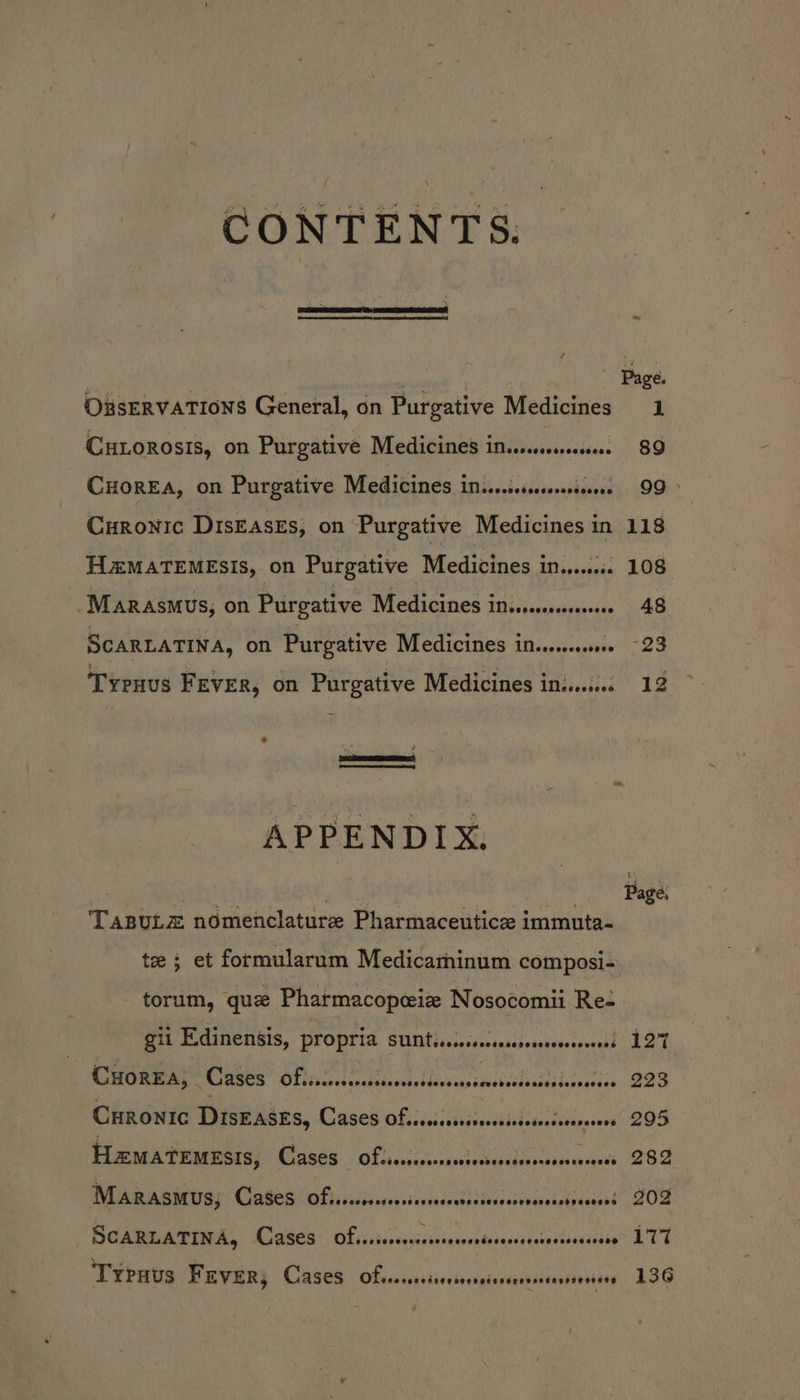 CONTENTS. ORsERVATIONS General, on Purgative Medicines 1 CHLOoROsIs, on Purgative Medicines ielisiiisiedsecd. 89 CHorEA, on Purgative Medicines imisisssssesens 99&gt; Curonic DIsEAsEs, on Purgative Medicines in 118 HzMATEMESIs, on Purgative Medicines ini.eiccc 108 -Marasmus, on Purgative Medicines insesseeee 48 SCARLATINA, on Purgative Medicines in... -23 Tyenus Fever, on Purgative Medicines ins... 12 a ¢ oe (a er APPENDIX, | ea 5 ie Page: TaBvuLz nomenclature Pharmaceutice immuta- te ; et formularum Medicaminum composi-, torum, que Pharmacopeize Nosocomii Re- gil Edinensis, PLOPTId BUNtissiecsacsarsiocsacecceread 127 CHorEa; Cases QUAN eticctipvaisssmaciailericas 223 CHRoNIc Diseaszs, ACAGOS ORL. des stisuseusitdedestabaners” 2OG HematemEsis, Cates! Of diinivcteauscernine dus 280 MARASMUS; CaSeS Ofssscsssesisssedansiciecssiveccasisesesad’ OF BG Ame Ate, Cakea: Of iiiieessisiviasonstoscesresrectssecsie LTT Typuus FEVER; Cases OLvessersissesoersiarsnesseseessontios 136