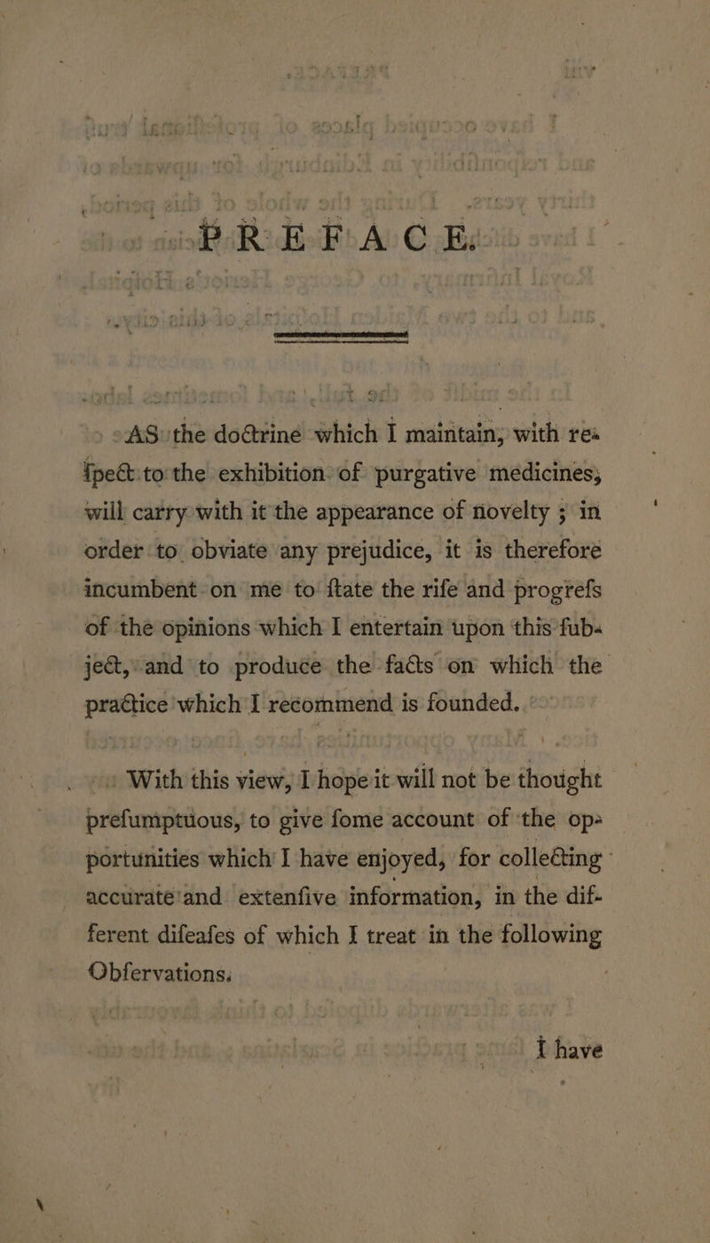 AS» the do@tine which I maintain; with rea {pect tothe exhibition. of purgative medicines; will carry with it the appearance of riovelty ; in order to obviate any prejudice, it is therefore incumbent. on me to: {tate the rife and progrefs of the opinions which I entertain upon ‘this fub- ject, and to produce the facts on which the praétice 'which'I recommend is founded. _» With this view, I hope it will not be thought pref{umptuous, to give fome account of ‘the op- portunities which I have enjoyed, for collecting | accuraté’and extenfive information, in the dif- ferent difeafes of which I treat in the following Obfervations. : Thave