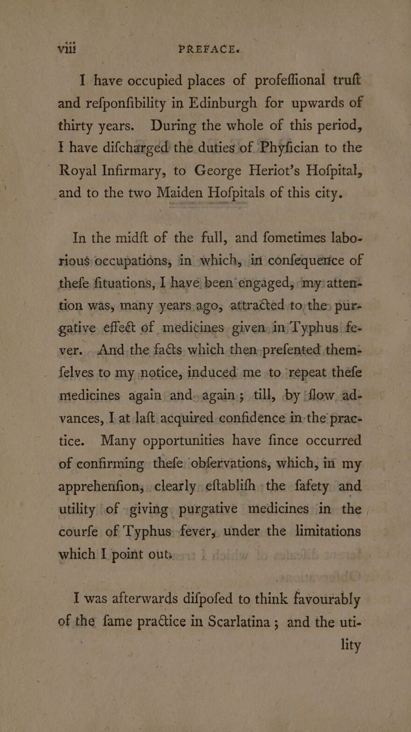 I have occupied places of profeffional truft and refponfibility in Edinburgh for upwards of thirty years. During the whole of this period, I have difchargéed’ the duties of Phyfician to the ' Royal Infirmary, to George Heriot’s Hofpital, and to the two Maiden Hofpitals of this city. In the midft of the full, and fometimes labo- rious occupations, in which, in confequerice of thefe fituations, I have. been engaged, ‘my?atten- tion was, many years.ago, attracted to) the» pur- gative effect of medicines given. in Typhus fe- ver. And the facts which then prefented them- _ felves to my notice, induced me to ‘repeat thefe medicines again and. again; till, by ‘flow, ad- vances, [at laft acquired confidence inthe prac- tice. Many opportunities have fince occurred of confirming thefe obfervations, which, im my apprehenfion; clearly. eftablith the fafety and utility of giving. purgative medicines ‘in the. courfe of Typhus fever; under the limitations which I point outs, | I was afterwards difpofed to think favourably of the fame practice in Scarlatina ; and the uti- lity