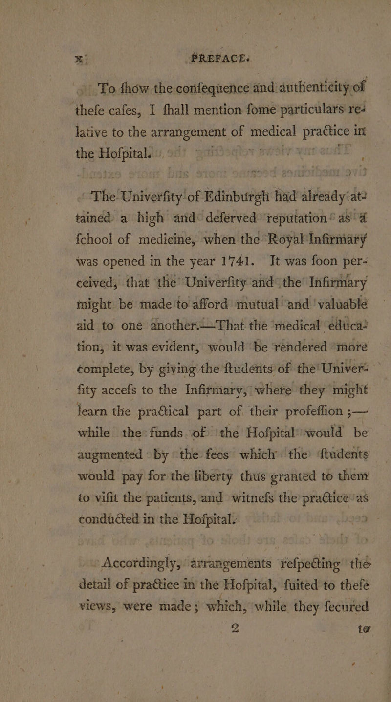 - To fhow the confequence and anthenticity of thefe cafes, I fhall mention fome particulars re- lative to the ee a a of medical A diaper int the eine j . 1 ett The. Univerfity of Rainbureh had itteray: at: tained a high and: deferved reputation” as 4 {chool of medicine, when the ‘Royal Infirmary was opened in the year 1741. It was foon per- ceived, that the’ Univerfity and the’ Infirmary might be made to afford mutual and ‘valuable aid to one another.—That the ‘medical edtica tion, it was evident, would ‘be ‘rendered “more complete, by giving the ftudents of the’ Univer: fity accefs to the Infirmary, where they might learn the prattical part of, their profeflion ;— while the funds of ‘the Hofpital’ would be augmented © by the fees which the’ {tudents would pay for the liberty thus granted to thent to vifit the patients, and witnels the’ practice ‘as conducted in the Hofpital. 2 | » Accordingly, “arrangements tefpecting the detail of practice in the Hofpital, fuited to thefe views, were made; which, while they fecured Zz te