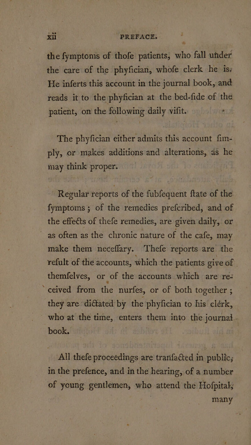 the fymptoms of thofe patients, who fall uhder the care of the phyfician, whofe clerk he is. He inferts this account in the journal book, and reads it to the phyfician at the bed-fide of the patient, on the following daily vifit. , The phyfician either admits this account fim- ply, or makes additions and alterations, ds he may think proper. ot Regular reports of the fubfequent ftate of the fymptoms; of the remedies prefcribed, and of the effects of thefe remedies, are given daily, or as often as the chronic nature of the cafe, may make them neceflary. ‘Thefe reports are the refult of the accounts, which the patients give of themfelves, or of the accounts which are re- ‘ceived from the nurfes, or of both together ; they are di€tated by the phyfician to his clérk, who at the time, enters them into the journal - book. : All thefe proceedings are tranfaéted in public; in the prefence, and in the hearing, of a number ‘of young gentlemen, who attend the Hofpital; : many