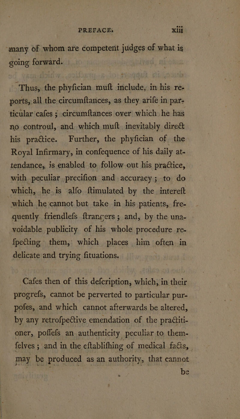 ‘many of whom are competent judges of what is going forward. Thus, the phyfician muft include, in his re- ports, all the circumftances, as they arife in par- ticular cafes ; circumftances over which he has no controul, and which muft inevitably direct his practice. Further, the phyfician of the Royal Infirmary, in confequence of his daily at. tendance, is enabled to follow out his practice, with peculiar precifion and accuracy ; to do which, he is alfo ftimulated by the intereft which he ‘cannot but take in his patients, fre- quently friendlefs {ftranrers ; and, by the una- | voidable publicity of his whole procedure re- IpeCing them, which places him ellen in delicate and trying fituations. Cafes then of this defcription, which, in their progrefs, cannot be perverted to particular pur- pofes, and which cannot afterwards be altered, by any retrofpective emendation of the practiti- oner, poffefs an authenticity peculiar to them- {elves ; and in the eftablifhing of medical faGs, . may be produced as an authority, that cannot — be