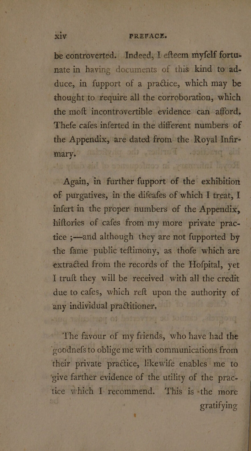 be controverted. Indeed, I efteem myfelf fortu- nate in having documents of this kind to -ad- duce, in fupport of a practice, which may be thought to require all the corroboration, which the moft incontrovertible evidence can afford. Thefe cafes inferted in the different numbers of the Appendix, are dated from the thy Infir- | Again, in further fupport of the exhibition of purgatives, in the difeafes of which I treat, I infert in the proper numbers of the Appendix, hiftories of cafes from my more private prac- _ tice ;—and although they are not fupported by the fame public teftimony, as thofe which are extracted from the records of the Hofpital, yet I truft they will be received with all the credit due to cafes, which reft upon the authority oF any individual alg ci The favour of my friends, who have had the ‘goodnefs to oblige me with communications from their private practice, likewife enables me to ‘give farther evidence of the utility of the prac-. tice which I- recommend. ‘This is «the more : gratifying