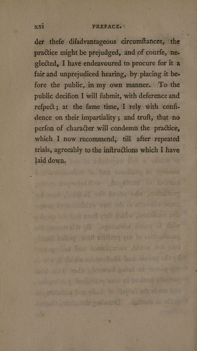 der thefe difadvantageous circumftances, ‘the practice might be prejudged, and of courfe, ‘ne. gleéted, I have endeavoured to procure for it a fair and unprejudiced hearing, by placing it be- fore the public, in my own manner. ‘To the public decifion I will fubmit, with deference and refpect; at the fame time, I rely) with confi- dence on their impartiality ; and truft, that no perfon of character will condemn the practice, which I now recommend, till after repeated trials, agreeably to the inftruCtions which I have laid down.