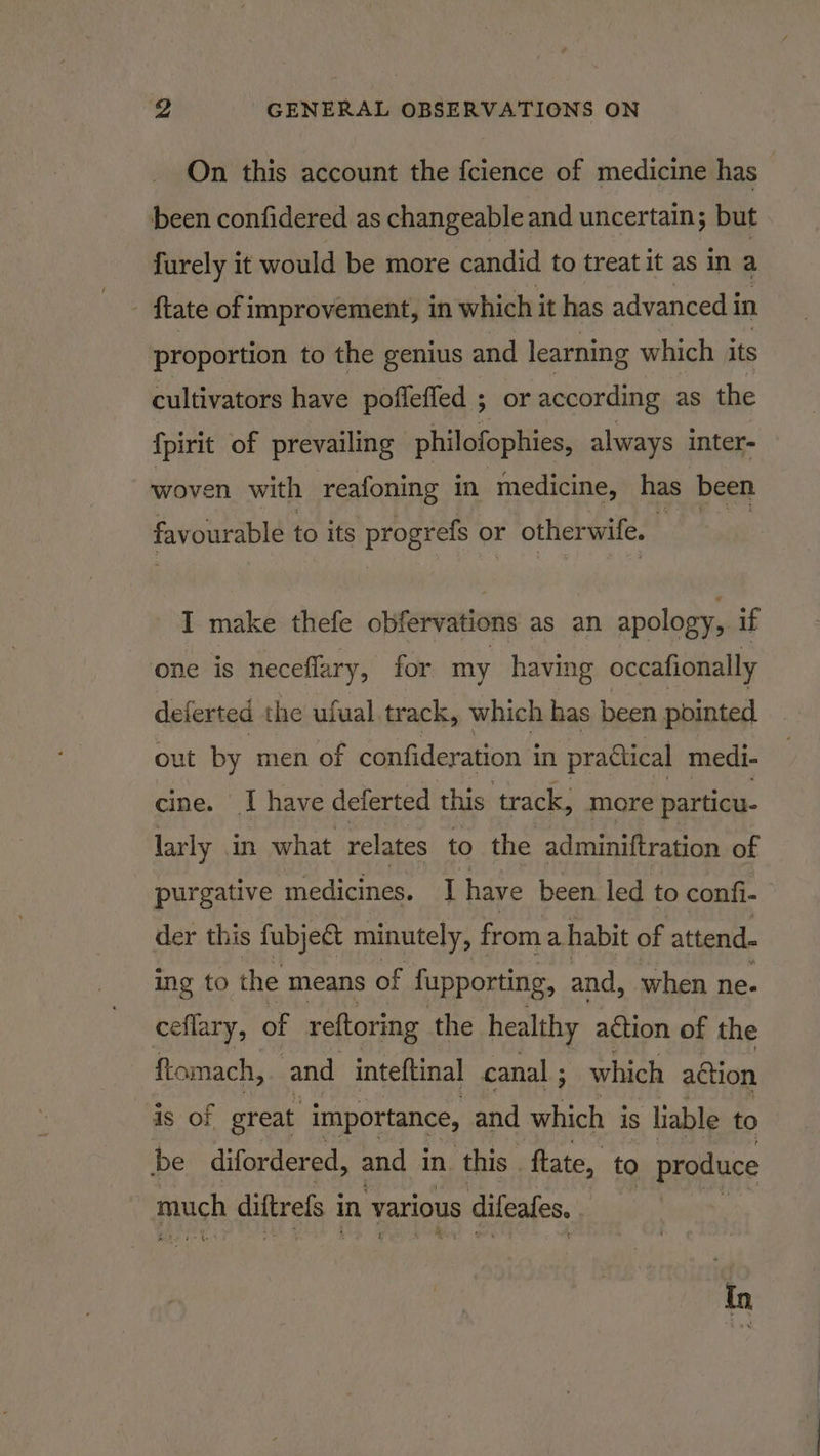 On this account the {cience of medicine has | been confidered as changeable and uncertain; but furely it would be more candid to treat it as in a ftate of improvement, in which it has advanced i in proportion to the genius and learning which its cultivators have pofleffed ; 5 or according as the {pirit of prevailing philofophies, always inter- woven with reafoning in medicine, has been favourable to its progrefs o1 or otherwife. I make thefe obfervations as an apology, if one is neceflary, for my having occafionally deferted the ufual track, which has been pointed out by men of confideration i in practical medi- cine. I have deferted this track, more particu- larly in what relates to the adminiftration of purgative medicines. I have been led to confi- der this fubje&amp; minutely, from a habit of attend. ing to the means of fupporting, and, when ne. ceflary, of re{toring the healthy action of the ftomach, and inteftinal canal ; which action is of great importance, and which is liable to be difordered, and in. ‘this | ftate, to produce Arch diftrels i in various s difeafes. : ‘&lt;