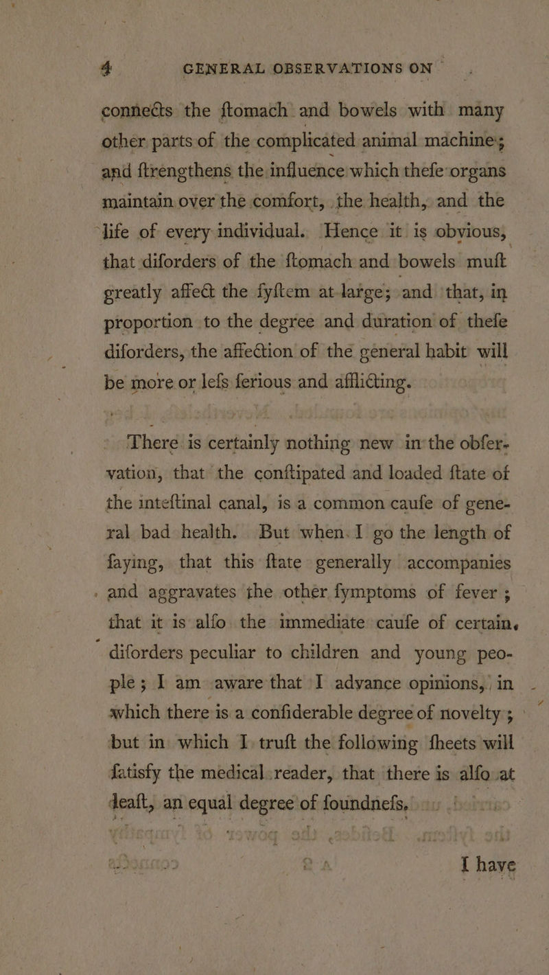 connects the ftomach and bowels with many other parts of the complicated animal machine; and {trengthens the. influence which thefe:organs maintain over the comfort, the health, and the ‘life of every individual. Hence it is obyious, that diforders of the ftomach and bowels mutt : greatly affect the fy{tem at large; and that, in proportion to the degree and duration of thefe diforders, the affection of the general habit will be more or lefs ferious and afflidting. | There. is certainly nothing new inthe obfer- vation, that the conftipated and loaded ftate of the inteftinal canal, is a common caufe of gene- ral bad health. But when-I go the length of faying, that this {tate generally accompanies . and aggravates the other fymptoms of fever ; that it 1s alfo. the immediate caufe of certain, diforders peculiar to children and young peo- ple; I am aware that I advance opinions, in - which there is a confiderable degree of novelty; » but in which I truft the following fheets will fatisty the medical.reader, that there is alfo at deaft, an equal degree of foundnefs,  I have