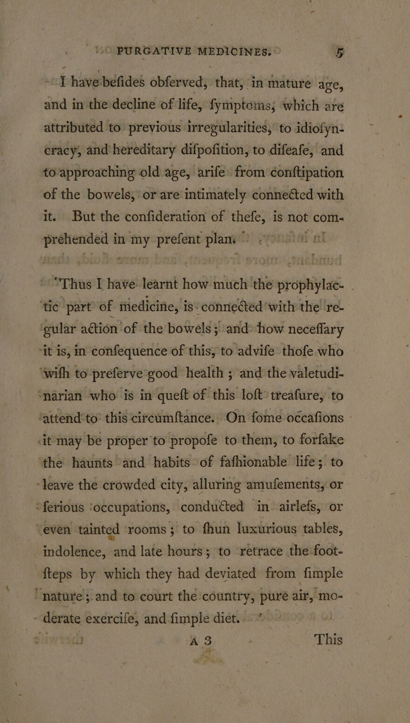 I have befides obferved, that, in mature age, and in the decline of life, fymptoms, which are attributed to previous irregularities,’ to idiofyn- cracy, and hereditary difpofition, to difeafe, and to approaching old age, arife from conftipation of the bowels, or are intimately connected with it. But the confideration of. oo is not com- ian: in on prefent ae i | “Thus I have: learnt how much the prophylac- _ ‘tic ‘part’ of- ftiedicifie, is conneéted ‘with the re- ‘gular aétion’ of the bowels; ; and: ‘how neceflary ‘it is, in confequence of this, to advife thofe who ‘with to preferve'good health ; and the valetudi- ‘narian who is in queft of this loft» treafure, to ‘attend’to’ this cireumftance. On fome occafions dt may be proper to propofe to them, to forfake the haunts and habits of fathionable life; to ‘leave the crowded city, alluring amufements, or -ferious ‘occupations, condutted in. airlefs, or even tainted rooms 3; to fhun luxurious tables, _indolence, and late hours; to ‘retrace the foot- fteps by which they had deviated from fimple “nature; and to court the country, puré air, mo- - derate exercife, and fimple diet. - 009 © weal) AB This