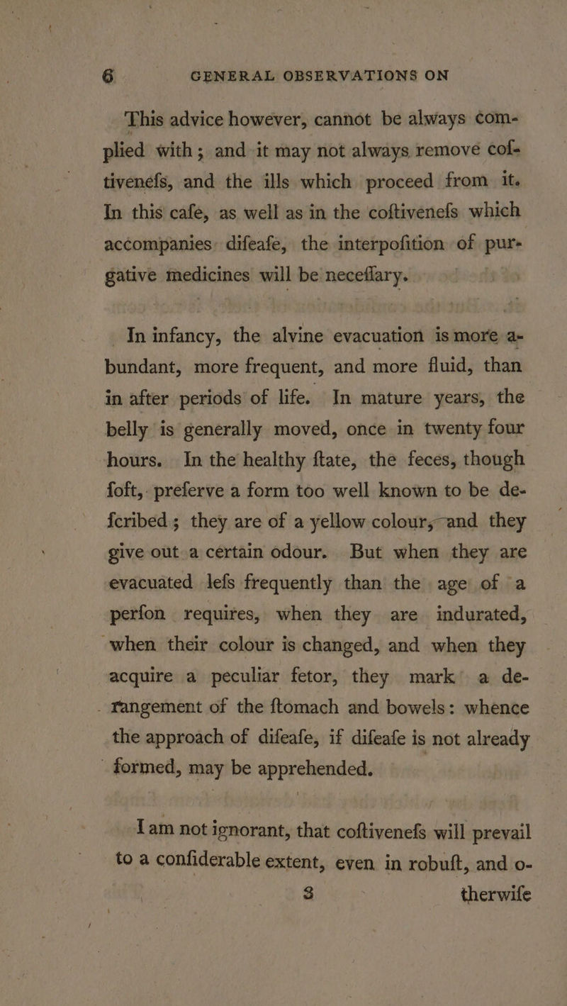 This advice however, cannot be always ¢om- plied with; and it may not always remove cof- tivenefs, and the ills which proceed from it. In this cafe, as well as in the coftivenefs which accompanies: difeafe, the interpofition of pur+ gative medicines will be neceflary. —Ininfancy, the alvine evacuation is more a- bundant, more frequent, and more fluid, than in after periods of life. In mature years, the belly is generally moved, once in twenty four hours. In the healthy ftate, the feces, though foft,. preferve a form too well known to be de- {cribed; they are of a yellow colour,-and they give out a certain odour. But when they are evacuated lefs frequently than the age of a perfon requires, when they are indurated, when their colour is changed, and when they acquire a peculiar fetor, they mark a de- _ Yangement of the ftomach and bowels: whence the approach of difeafe, if difeafe is not already _ formed, may be apprehended. Lam not ignorant, that coftivenefs will prevail to a confiderable extent, even in robuft, and o- 3 therwife