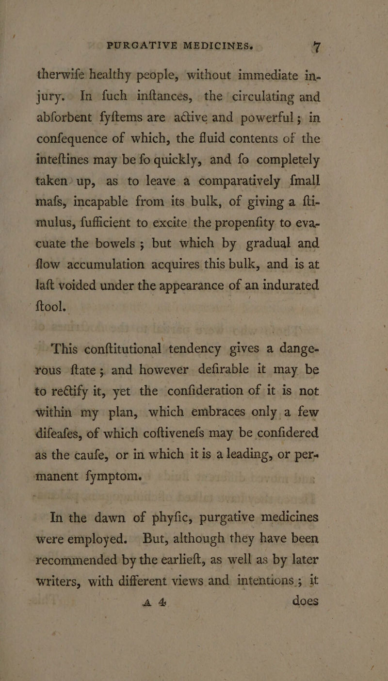 therwife healthy people, without immediate in- jury. In fuch inftances, the circulating and abforbent fyftems are active and powerful; in confequence of which, the fluid contents of the inteftines may be fo quickly, and fo completely taken» up, as to leave a comparatively {mall mafs, incapable from its bulk, of giving a fli- mulus, fufficient to excite the propenfity to eva- cuate the bowels ; but which by gradual and flow accumulation acquires this bulk, and is at laft voided under the appearance of an indurated ‘ftool. This conftitutional tendency gives a dange- rous ftate; and however defirable it may be to rectify it, yet the confideration of it is not. within my plan, which embraces only a few difeafes, of which coftivenefs may be confidered as the caufe, or in which it is a leading, or per- manent fymptom. In the dawn of phyfic, purgative medicines were employed. But, although they have been recommended by the earlieft, as well as by later writers, with different views and intentions; it A 4 | does