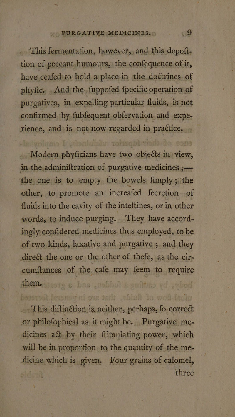 This fermentation, however, and. this depofi- tion of peccant humours, the confequence of it, have ceafed to hold a place in the doctrines. of phyfic. . And the. fuppofed {pecific operation of _ purgatives, in expelling particular fluids, is not confirmed ‘by fubfequent obfervation and expe- rience, and is not now regarded in practice. Modern phyficians have two objects in view, in the adminiftration of purgative medicines ;— ‘the one is to empty the bowels fimply ;)'the other, to promote an increafed fecretion of fluids into the cavity of the inteftines, or in other words, to induce purging. They have accord- ingly confidered medicines thus employed, to be of two kinds, laxative and purgative ;. and they direct the one or the other of thefe, as the cir- cumftances of the cafe may feem. ‘to require Sititgners's:, bins saint This diftinGtion is, neither, perhaps, fo.correct or philofophical as it might be... Purgative me- dicines act, by their ftimulating power, which will be in proportion to the quantity of the me- dicine which is given, Four grains of calomel, . three