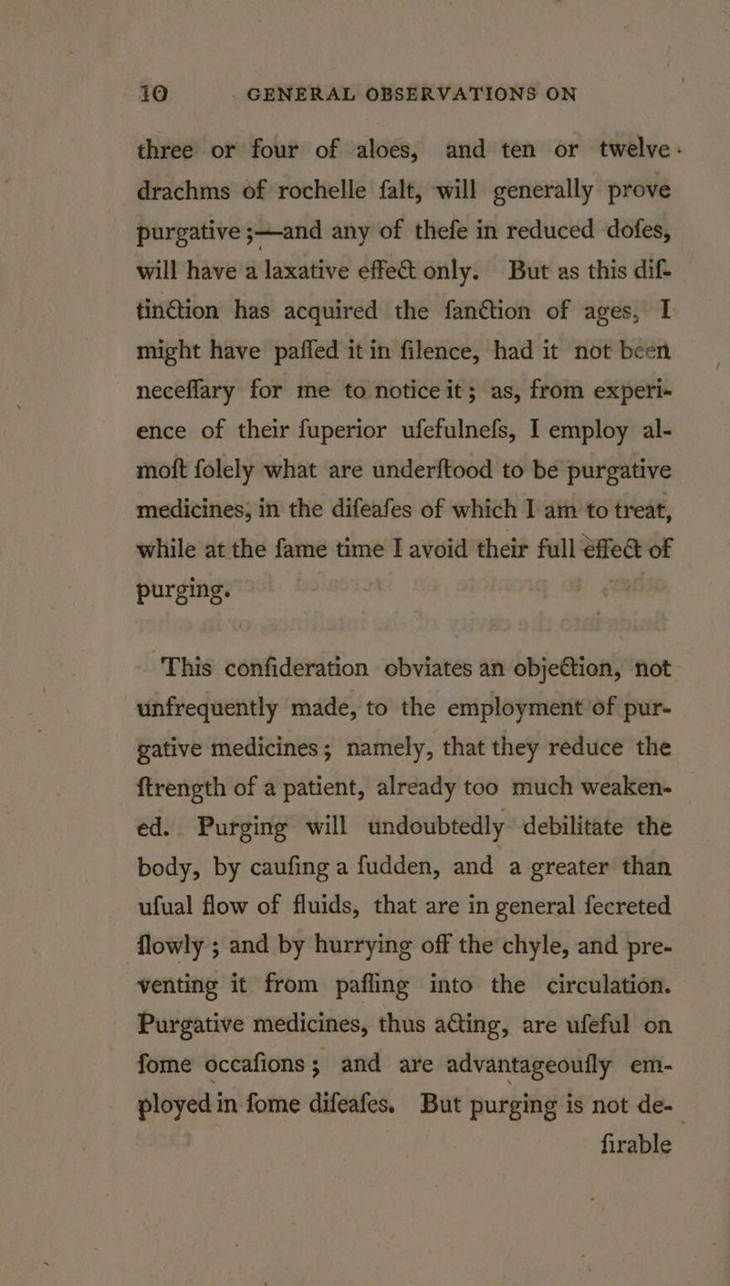 three or four of aloes, and ten or twelve: drachms of rochelle falt, will generally prove purgative ;—and any of thefe in reduced dofes, will have a laxative effec only. But as this dif- tin@tion has acquired the fanétion of ages, 1 might have paffed it in filence, had it not been neceflary for me to notice it; as, from experi- ence of their fuperior ufefulnefs, I employ al- moft folely what are underftood to be purgative medicines; in the difeafes of which I am to treat, while at the fame time I avoid their full fe of purging. This confideration obviates an objection, not unfrequently made, to the employment of pur- gative medicines; namely, that they reduce the ftrength of a patient, already too much weaken- ed. Purging will undoubtedly debilitate the body, by caufing a fudden, and a greater than ufual flow of fluids, that are in general fecreted flowly ; and by hurrying off the chyle, and pre- venting it from pafling into the circulation. Purgative medicines, thus ating, are ufeful on fome occafions ; and are advantageoufly em- ployed in fome difeafes. But purging is not de- | firable