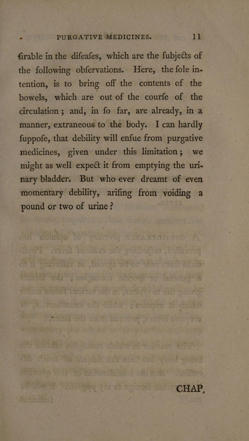 firable in the difeafes, which are the fubjects of the following obfervations. Here, the fole in- tention, is to bring off the contents of the bowels, which are ‘out of the courfe of the circulation; and, in fo far, are already, in a manner, extraneous. to the body. I can hardly fuppofe, that debility will enfue from purgative medicines, given under this limitation; we might as well expect it from emptying the uri- nary bladder. But whoever dreamt of even — momentary debility, arifing from voiding a pound or two of urine? — CHAP