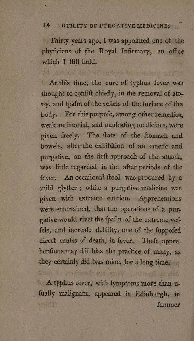 _ Thirty years ago, I was appointed one of the phyficians of the Royal Infirmary, an office which I {till hold. At this time, the cure of typhus fever was thought to confift chiefly, in the removal of ato- ny, and {pafm of the veflels of the furface of the body. For this purpofe, among other remedies, weak antimonial, and naufeating medicines, were given freely. ‘The ftate of the ftomach and bowels, after the exhibition of an emetic and purgative, on the firft approach of the. attack, was little regarded in the: after periods of the fever. An occafional {tool was procured by a mild glyfter ; while a purgative medicine was given with extreme caution. -.Apprehenfions were entertained, that the operations of a pur- gative would rivet the fpafm of the extreme vef- fels, and increafe debility, one of the fuppofed direct caufes of death, in fever... Thefe.appre- _ henfions may {till bias the practice of many,, as they certainly did bias mine, for along time. A. typhus fever, with fymptoms more than u- _ fually malignant, appeared in Edinburgh, in wr fummer