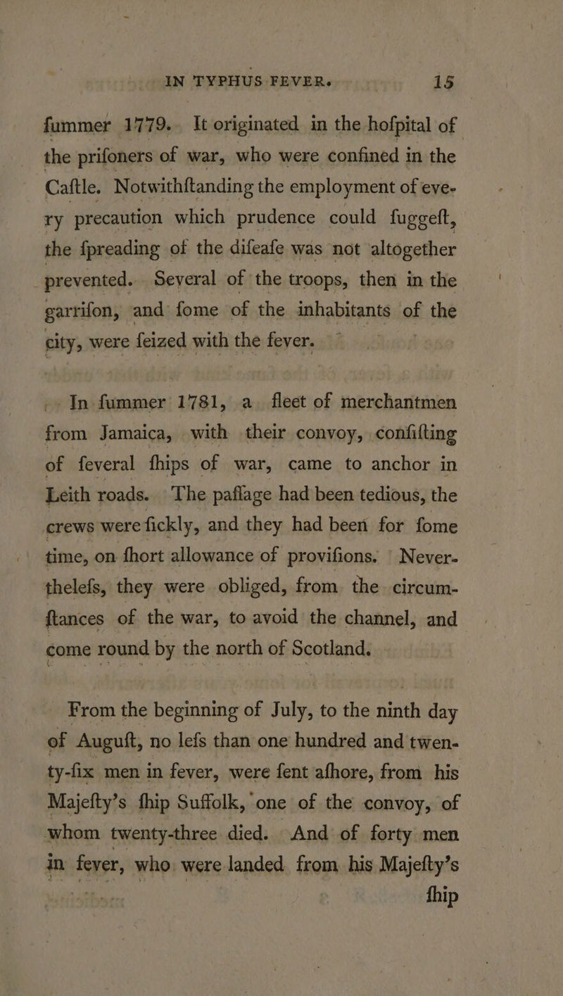 fummer 1779. It originated in the hofpital of the prifoners of war, who were confined in the Caftle. Notw ithftanding the employment of eve- ry precaution which prudence could fuggeft, the fpreading of the difeafe was not altogether prevented. Several of the troops, then in the. garrifon, and fome of the inhabitants of the city, were feized with the fever. In fummer 1781, a. fleet of merchantmen from Jamaica, with their convoy, confifting of feveral {hips of war, came to anchor in Leith roads. The paflage had been tedious, the crews were fickly, and they had been for fome time, on fhort allowance of provifions. | Never- thelefs, they were obliged, from the circum- ftances of the war, to avoid the channel, and , come round by the north of Scotland. From the acai of J ie to the ninth day of Auguft, no lefs than one hundred and twen- ty-fix men in fever, were fent afhore, from his Majefty’s thip Suffolk, one of the convoy, of whom twenty-three died. And of forty men in feyer, who. were sanded from his Majefty’s 3 fhip