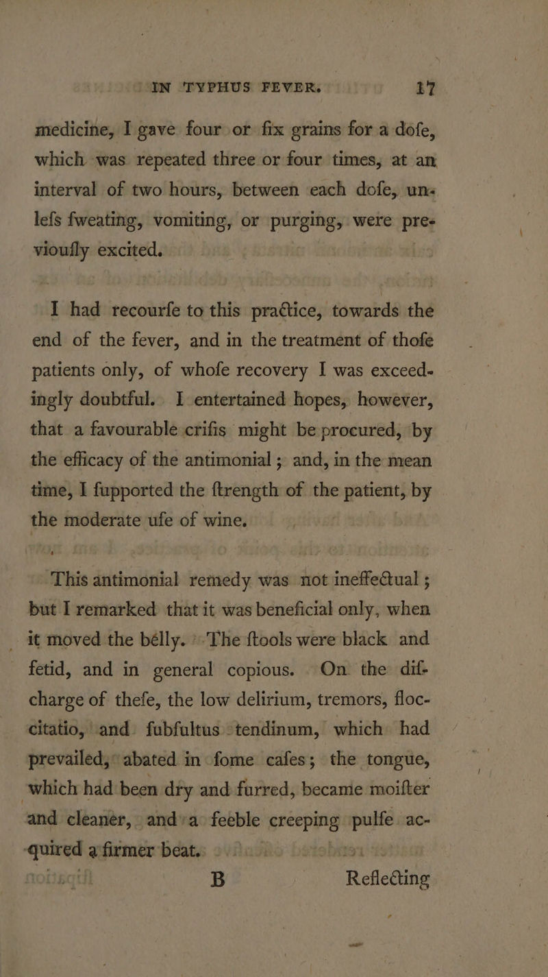 medicine, I gave four or fix grains for a dofe, which ‘was repeated three or four times, at an interval of two hours, between each dofe, un« lefs fweating, vomiting, or purgingy were prey vioutly excited. I had recourfe to this practice, towards the end of the fever, and in the treatment of thofe patients only, of whofe recovery I was exceed- ingly doubtful. I entertamed hopes, however, that a favourable crifis might be procured, by the efficacy of the antimonial ; and, in the mean time, I fupported the ftrength of the patient, by © the moderate ufe of wine. This antimonial remedy was not ineffeQual ; but I remarked that it was beneficial only, when it moved the bélly. ».The {tools were black and fetid, and in general copious. On the dit charge of thefe, the low delirium, tremors, floc- citatio, vand. fubfaltus -tendinum, which. had prevailed, abated in fome cafes; the tongue, which had been dry and furred, became moifter and cleaner, and»a feeble peceping sh ac- bbs a firmer beat. ois 7 B Refledting