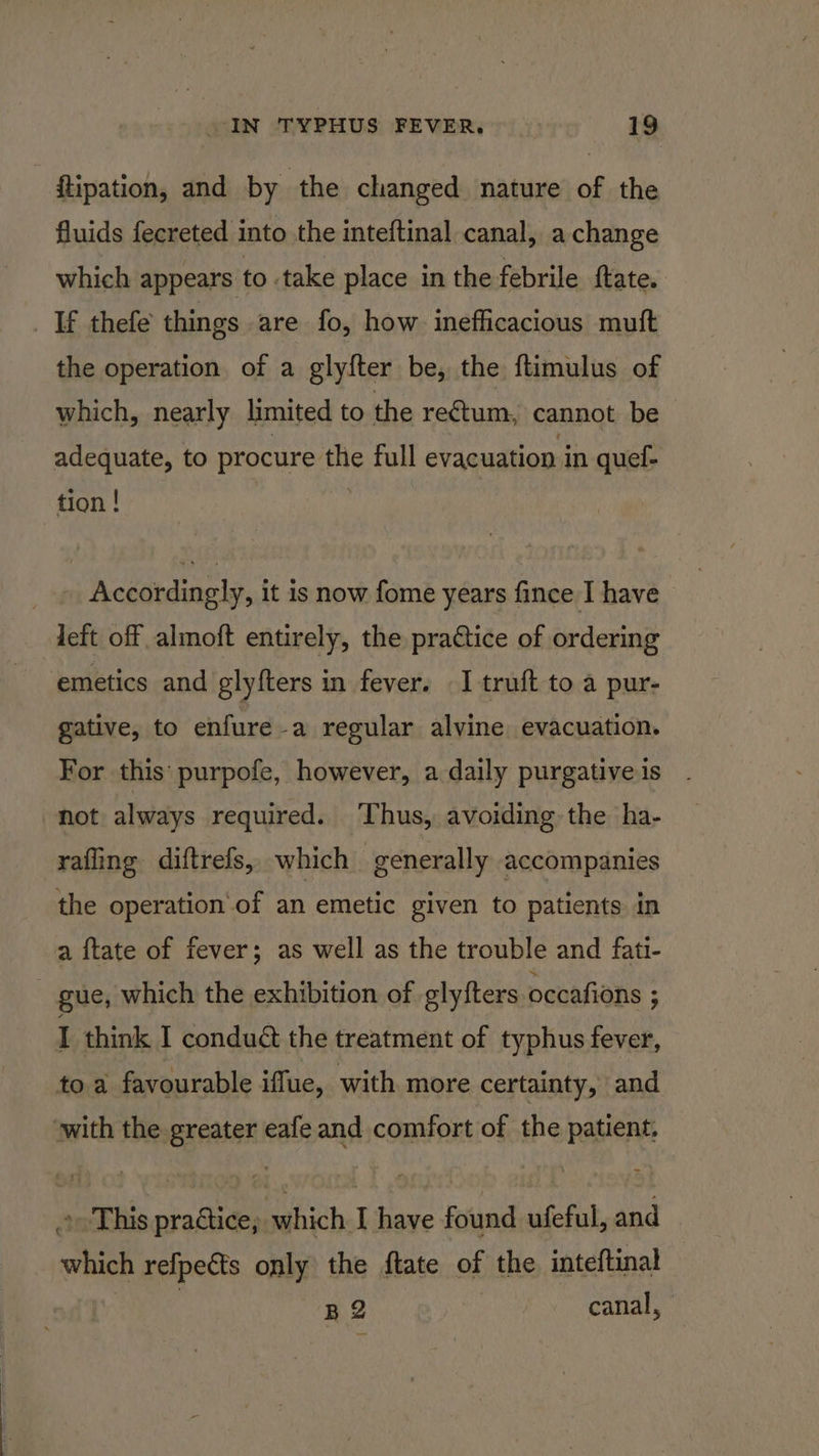 ftipation, and by the changed nature of the fluids fecreted into the inteftinal canal, a change which appears to take place in the febrile {tate. _ If thefe things are fo, how inefficacious muft the operation of a glyfter be, the ftimulus of which, nearly limited to the rectum, cannot be adequate, to procure ig full evacuation in quel- tion | Accordingly, it is now fome years fince I have - | left off almoft entirely, the practice of ordering emetics and glyfters in fever. I truft to a pur- gative, to enfure-a regular alvine evacuation. For this purpofe, however, a daily purgativeis . not always required. ‘Thus, avoiding the ha- rafling diftrefs, which generally accompanies the operation of an emetic given to patients in a ftate of fever; as well as the trouble and fati- gue, which the exhibition of glyfters occafions ; I think I conduct the treatment of typhus fever, to a favourable iffue, with more certainty, and with the greater eafe and comfort of the patient, » This practice; which I have found ufeful, and which refpects only the ftate of the inteftinal BQ canal,