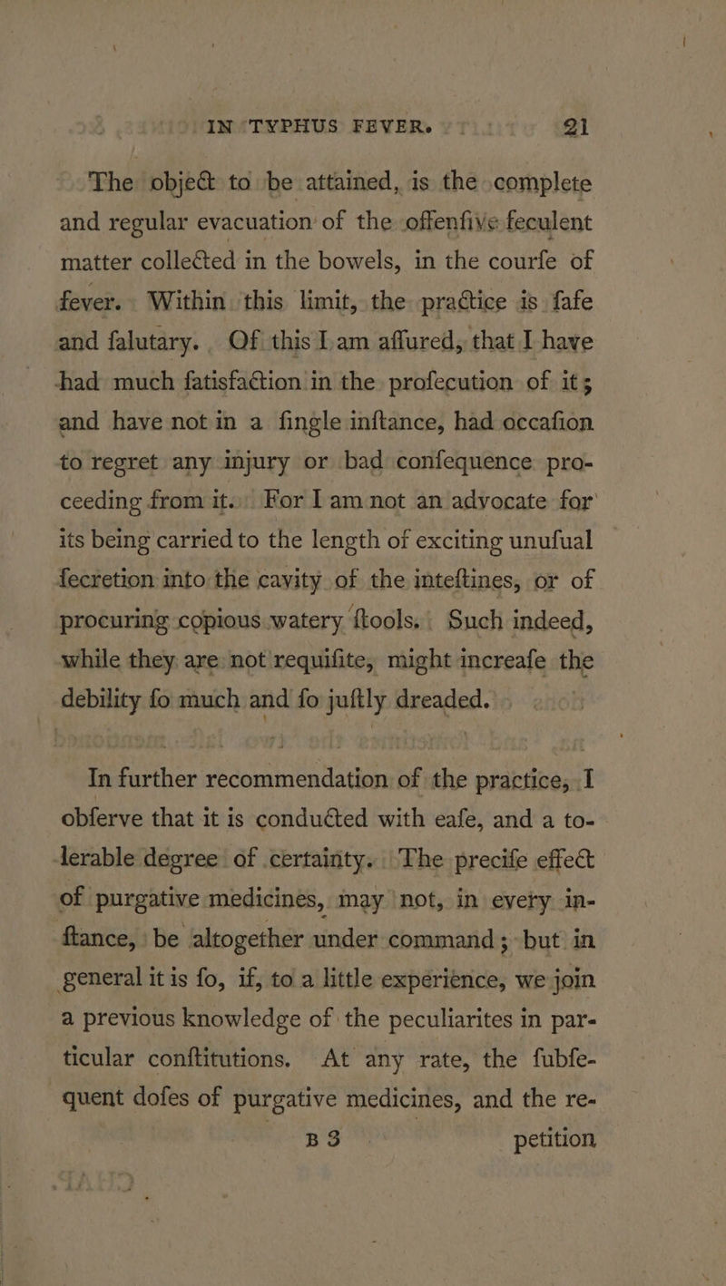 IN °TYPHUS FEVER. > | 2) The obje&amp; to be attained, is the complete and regular evacuation of the offenfive feculent matter collected in the bowels, in the courfe of fever. Within ‘this limit, the practice is. fafe and falutary.. Of this am affured, that I have Ahad much fatisfa@tion in the profecution of it; and have not in a fingle inftance, had occafion to regret any injury or bad confequence. pro- ceeding from it. For Lam not an advocate for its being carried to the length of exciting unufual fecretion into the cavity. of the inteftines, or of procuring copious watery fools. Such indeed, while they are: not requifite, might increafe the debility fo much and fo juftly dreaded. In further recommendation of the practice, I obferve that it is conducted with eafe, and a to- lerable degree of certainty. The precife effect of purgative medicines, may not, in every in- flance, be altogether under command ; but in general it is fo, if, toa little experience, we join a previous knowledge of the peculiarites in par- ticular conftitutions. At any rate, the fubfe- quent dofes of purgative medicines, and the re- noes petition