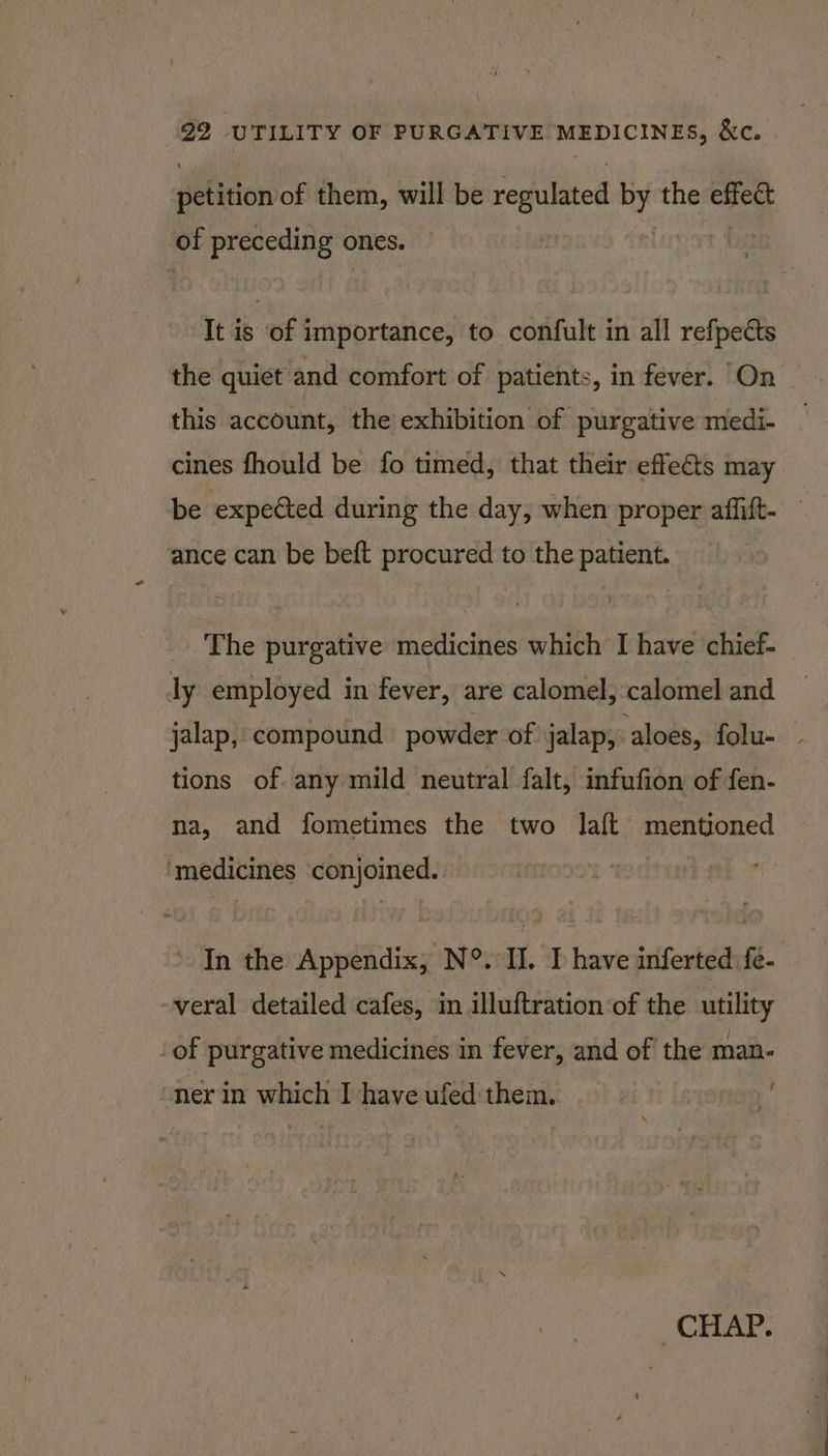 detition of them, will be repulated iis the effect of pegoa aie ones. It is of importance, to confult in all refpects the quiet and comfort of patients, in fever. On this account, the exhibition of purgative medi- cines fhould be fo timed, that their effets may be expected during the day, when proper affift- ance can be beft procured to the patient. The purgative medicines which I have chief- ly employed in fever, are calomel, calomel and jalap, compound powder of jalap, aloes, folu- tions of. any mild neutral falt, infufion of fen- na, and fometimes the two laft mentioned ‘medicines ‘conjoined. In the Appendix, N°. II. I have inferted fe- veral detailed cafes, m illuftration of the utility _of purgative medicines in fever, and of the man- i ‘ner in which I have ufed them. CHAP.