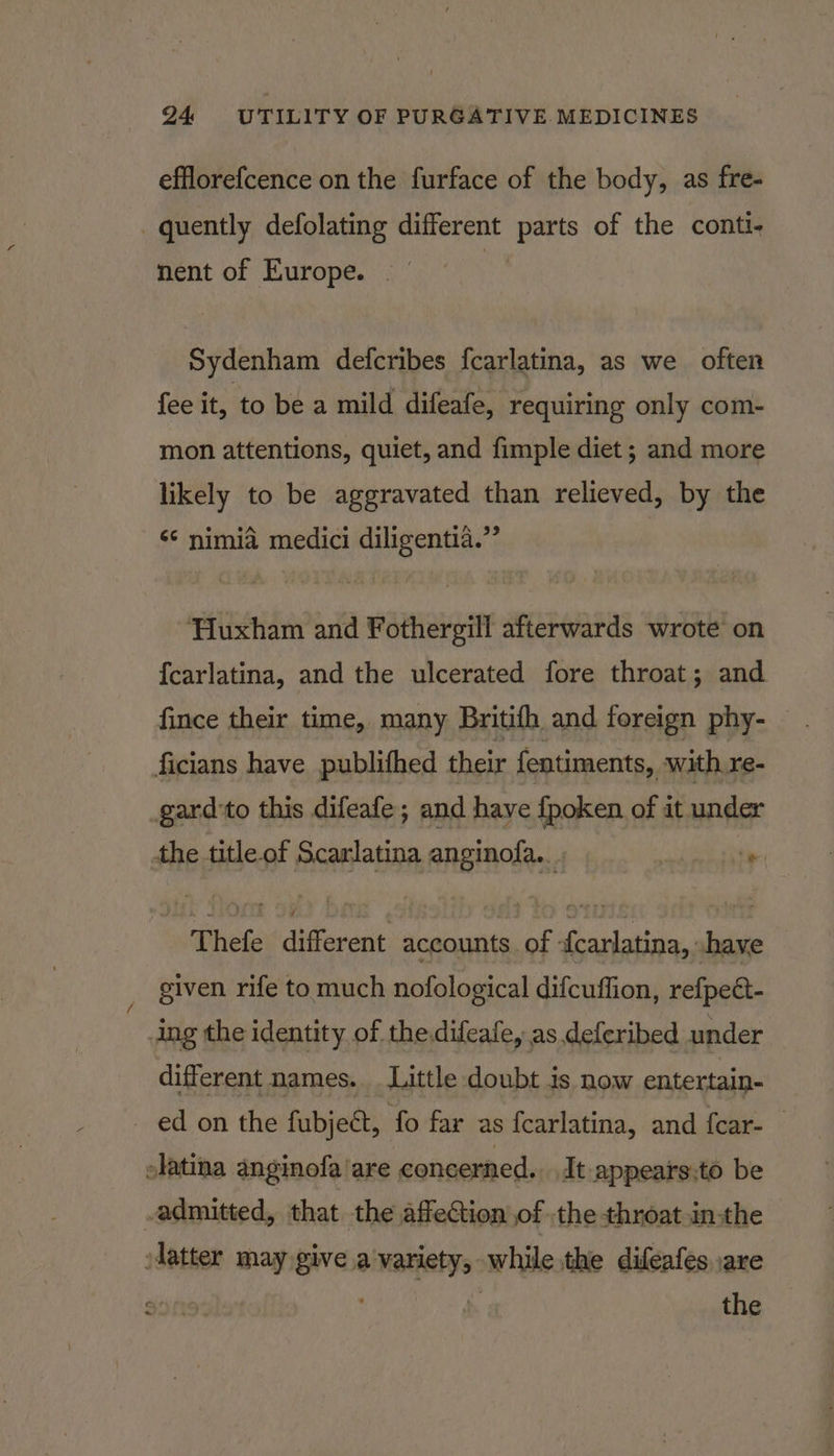efflorefcence on the furface of the body, as fre- quently defolating different parts of the conti- nent of Europe. . | Sydenham defcribes fcarlatina, as we often fee it, to be a mild difeafe, requiring only com- mon attentions, quiet, and fimple diet ; and more likely to be aggravated than relieved, by the &lt;¢ nimia medici diligentia.”’ Huxham and Fothergill afterwards wrote on {carlatina, and the ulcerated fore throat; and fince their time, many Britifh and foreign phy- ficians have publithed their fentiments, with re- gard'to this difeafe; and have fpoken of it under the title of Scarlatina anginofa.. te * Thefe different nantes of iemartnaghonn given rife to much nofological difcuffion, refpect- dng the identity of the.difeafe, as deferibed under different names. Little doubt is now entertain- ed on the fubject, fo far as fcarlatina, and fcar- latina anginofa/are concerned. It appears;to be admitted, that the affection of the throat in:the latter may give a variety, while the difeafes are