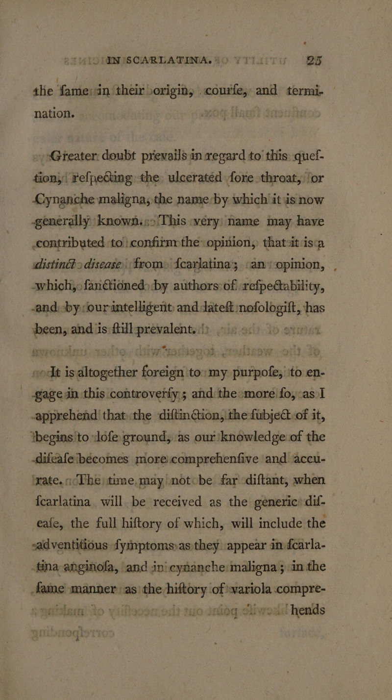 the fame an their origin, .courfe, and termi- © nation. Gteater: doubt priewails in regard to this: quef- tion}! refpedting the ulceratéd fore throat, ‘or Cynanche maligna, the name ues which it is now -generally known.90 This :very’ may have contributed to confitm the» opinion, panei isca distinét. disease from» {carlatina; .anopmion, , which,» fanctioned> by authors of: refpe@tability, and -by ourantelligent and dateft: ong si — and is an ris asseeitain i ae nae satintiat Dies ‘my purpofe; ‘to en- gage in this controverfy; and the:more fo,:as 1 apprehend! thatthe diftinction, thefubject of it, ibegins 'to lofe ground, as our ‘knowledge of the .difeafe becomes moreicomprehenfive and accu- ‘rate. The tune. may notcbe far -diftant, when {carlatina. will be received as the generic’ dif- eaie, the full hiftory of which, will include the ~adventitious fymptoms)as they appear in fcarla- tina anginofa, and in’ cytanche maligna; in the fame manner as the peg af! mano: compre- dilem) Ao yiileoon od? mo Iaiog-etiwodd lends