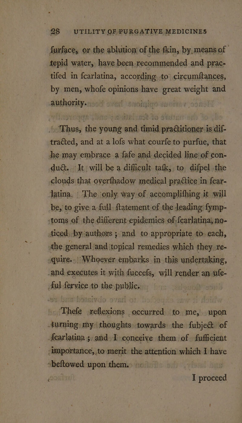 ( 28 UTILITY OF PURGATIVE MEDICINES furface, or the ablution’ of the fkin, by, means of tepid water, have been, recommended and prac- tifed in {carlatina, according to circumftances, by men, whofe opinions have great weight and anthoriey-n in! | he T sal the young and timid pra¢titioner is dif- tracted, and at a lofs what courfe to purfue, that he may embrace a fafe and decided line’ of con- duc. It will be a difficult tak, to difpel the clouds that overfhadow medical practice in fear- latina. The, only way of accomplifhing it will. be, to give a full, {tatement of the leading fymp- »toms of the different epidemics of){carlatina, no- ticed, by ‘authors ; and to appropriate to. each, the general and ‘topical remedies which they re- quire... Whoever embarks in this undertaking, _and executes it with fuccefs, will render an ufe- _ ful fervice to the public. ‘Thefe reflexions occurred to me, upon turning; my thoughts. towards the fubje&amp; of dcarlatina ;,and 1 conceive them of fufficient ‘Importance, to merit the attention which I have obeftowed upon them.